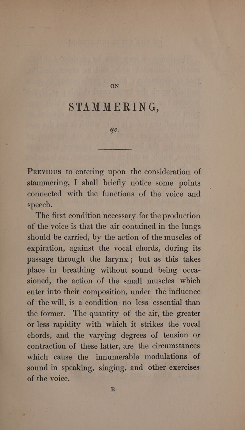 ON STAMMERING, &amp;e. PREVIOUS to entering upon the consideration of stammering, I shall briefly notice some points connected with the functions of the voice and speech. The first condition necessary for the production of the voice is that the air contained in the lungs should be carried, by the action of the muscles of expiration, against the vocal chords, during its passage through the larynx; but as this takes place in breathing without sound being occa- sioned, the action of the small muscles which enter into their composition, under the influence of the will, is a condition’ no less essential than the former. The quantity of the air, the greater or less rapidity with which it strikes the vocal chords, and the varying degrees of tension or contraction of these latter, are the circumstances which cause the innumerable modulations of sound in speaking, singing, and other exercises of the voice. B