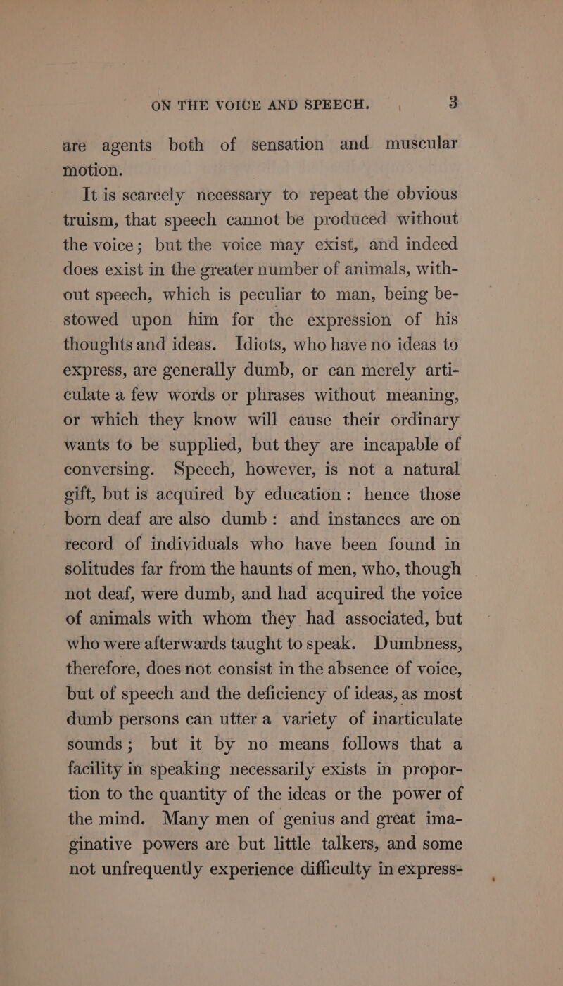 are agents both of sensation and muscular motion. It is scarcely necessary to repeat the obvious truism, that speech cannot be produced without the voice; but the voice may exist, and indeed does exist in the greater number of animals, with- out speech, which is peculiar to man, being be- stowed upon him for the expression of his thoughts and ideas. Idiots, who have no ideas to express, are generally dumb, or can merely arti- culate a few words or phrases without meaning, or which they know will cause their ordinary wants to be supplied, but they are incapable of conversing. Speech, however, is not a natural gift, but is acquired by education: hence those born deaf are also dumb: and instances are on record of individuals who have been found in solitudes far from the haunts of men, who, though | not deaf, were dumb, and had acquired the voice of animals with whom they had associated, but who were afterwards taught to speak. Dumbness, therefore, does not consist in the absence of voice, but of speech and the deficiency of ideas, as most dumb persons can utter a variety of inarticulate sounds; but it by no means follows that a facility in speaking necessarily exists in propor- tion to the quantity of the ideas or the power of the mind. Many men of genius and great ima- ginative powers are but little talkers, and some not unfrequently experience difficulty in express-