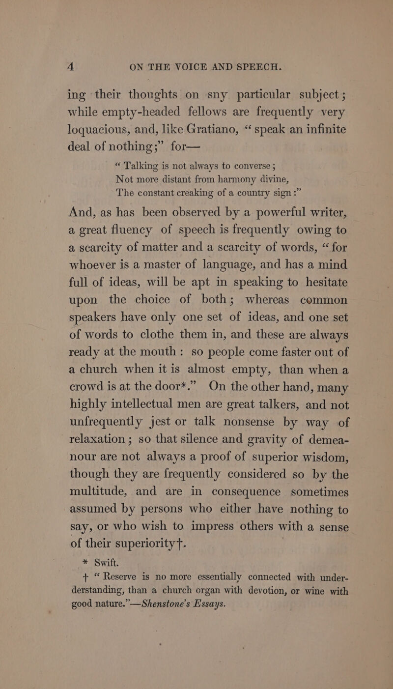 ing their thoughts on sny particular subject ; while empty-headed fellows are frequently very loquacious, and, like Gratiano, “speak an infinite deal of nothing ;” for— “ Talking is not always to converse ; Not more distant from harmony divine, The constant creaking of a country sign :” And, as has been observed by a powerful writer, a great fluency of speech is frequently owing to a scarcity of matter and a scarcity of words, “ for whoever is a master of language, and has a mind full of ideas, will be apt in speaking to hesitate upon the choice of both; whereas common speakers have only one set of ideas, and one set of words to clothe them in, and these are always ready at the mouth: so people come faster out of a church when it is almost empty, than when a crowd is at the door*.” On the other hand, many highly intellectual men are great talkers, and not unfrequently jest or talk nonsense by way of relaxation ; so that silence and gravity of demea- nour are not always a proof of superior wisdom, though they are frequently considered so by the multitude, and are in consequence sometimes assumed by persons who either have nothing to say, or who wish to impress others with a sense of their superiority t. | * Swift. + “ Reserve is no more essentially connected with under- derstanding, than a church organ with devotion, or wine with good nature.” —Shenstone’s E'ssays.