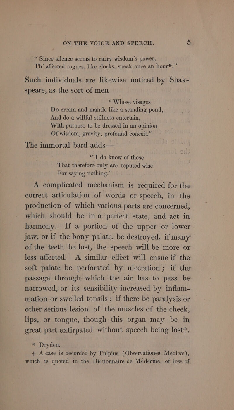 * Since silence seems to carry wisdom’s power, Th’ affected rogues, like clocks, speak once an hour*.”’ Such individuals are likewise noticed by Shak- speare, as the sort of men « Whose visages Do cream and mantle like a standing pond, And do a willful stillness entertain, With purpose to be dressed in an opinion Of wisdom, gravity, profound conceit.” The immortal bard adds— “TI do know of these That therefore only are reputed wise For saying nothing.” A complicated mechanism is required for the correct articulation of words or speech, in the production of which various parts are concerned, which should be ina perfect state, and act in harmony. If a portion of the upper or lower jaw, or if the bony palate, be destroyed, if many of the teeth be lost, the speech will be more or less affected. A. similar effect will ensue if the soft palate be perforated by ulceration; if the passage through which the air has to pass be narrowed, or its sensibility increased by inflam- mation or swelled tonsils ; if there be paralysis or other serious lesion of the muscles of the cheek, lips, or tongue, though this organ may be in great part extirpated without speech being lostt. * Dryden. + A case is recorded by Tulpius (Observationes Medice), . which is quoted in the Dictionnaire de Médecine, of loss of