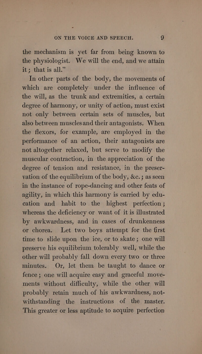 - ON THE VOICE AND SPEECH. 9g the mechanism is yet far from being known to the physiologist. We will the end, and we attain it; that is all.” In other parts of the body, the movements of which are completely under the influence of the will, as the trunk and extremities, a certain degree of harmony, or unity of action, must exist not only between certain sets of muscles, but also between muscles and their antagonists. When the flexors, for example, are employed in the performance of an action, their antagonists are not altogether relaxed, but serve to modify the muscular contraction, in the appreciation of the degree of tension and resistance, in the preser- vation of the equilibrium of the body, &amp;c. ; as seen in the instance of rope-dancing and other feats of agility, in which this harmony is carried by edu- cation and habit to the highest perfection ; whereas the deficiency or want of it is illustrated by awkwardness, and in cases of drunkenness or chorea. Let two boys attempt for the first time to slide upon the ice, or to skate; one will preserve his equilibrium tolerably well, while the other will probably fall down every two or three minutes. Or, let them be taught to dance or fence ; one will acquire easy and graceful move- ments without difficulty, while the other will probably retain much of his awkwardness, not- withstanding the instructions of the master. This greater or less aptitude to acquire perfection