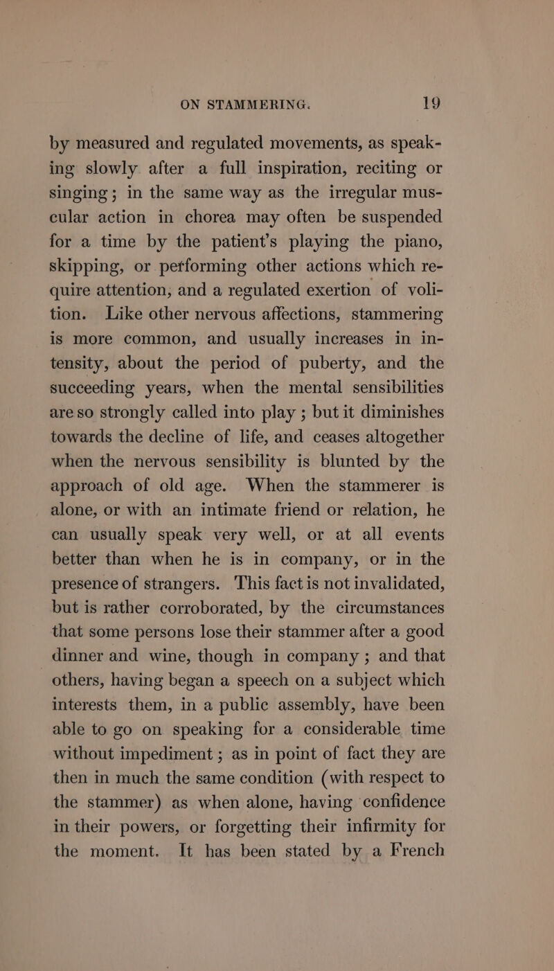 by measured and regulated movements, as speak- ing slowly after a full inspiration, reciting or singing; in the same way as the irregular mus- cular action in chorea may often be suspended for a time by the patient’s playing the piano, skipping, or petforming other actions which re- quire attention, and a regulated exertion of voli- tion. Like other nervous affections, stammering is more common, and usually increases in in- tensity, about the period of puberty, and the succeeding years, when the mental sensibilities are so strongly called into play ; but it diminishes towards the decline of life, and ceases altogether when the nervous sensibility is blunted by the approach of old age. When the stammerer is alone, or with an intimate friend or relation, he can usually speak very well, or at all events better than when he is in company, or in the presence of strangers. ‘This fact is not invalidated, but is rather corroborated, by the circumstances that some persons lose their stammer after a good dinner and wine, though in company ; and that others, having began a speech on a subject which interests them, in a public assembly, have been able to go on speaking for a considerable time without impediment ; as in point of fact they are then in much the same condition (with respect to the stammer) as when alone, having confidence in their powers, or forgetting their infirmity for the moment. It has been stated by a French