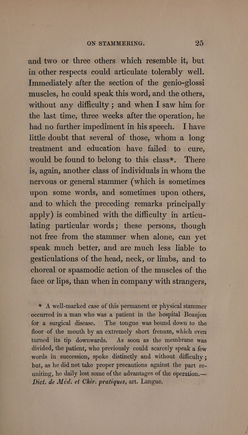 and two or three others which resemble it, but in other respects could articulate tolerably well. Immediately after the section of the genio-glossi muscles, he could speak this word, and the others, without any difficulty ; and when I saw him for the last time, three weeks after the operation, he had no further impediment in his speech. I have little doubt that several of those, whom a long treatment and education have failed to cure, would be found to belong to this class*. There is, again, another class of individuals in whom the nervous or general stammer (which is sometimes upon some words, and sometimes upon others, and to which the preceding remarks principally apply) is combined with the difficulty in articu- lating particular words; these persons, though not free from the stammer when alone, can yet speak much better, and are much less liable to gesticulations of the head, neck, or limbs, and to choreal or spasmodic action of the muscles of the face or lips, than when in company with strangers, * A well-marked case of this permanent or physical stammer occurred in a man who was a patient in the hospital Beaujon for a surgical disease. The tongue was bound down to the floor of the mouth by an extremely short frenum, which even turned its tip downwards. As soon as the membrane was divided, the patient, who previously could scarcely speak a few words in succession, spoke distinctly and without difficulty ; but, as he did not take proper precautions against the part re- uniting, he daily lost some of the advantages of the operation.— Dict. de Méd. et Chir. pratiques, art. Langue.