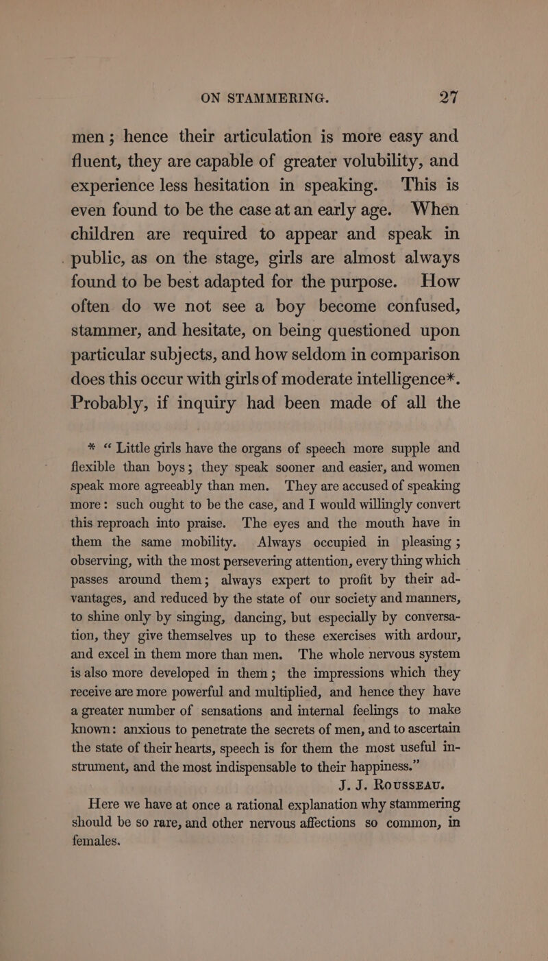 men; hence their articulation is more easy and fluent, they are capable of greater volubility, and experience less hesitation in speaking. This is even found to be the case at an early age. When children are required to appear and speak in public, as on the stage, girls are almost always found to be best adapted for the purpose. How often do we not see a boy become confused, stammer, and hesitate, on being questioned upon particular subjects, and how seldom in comparison does this occur with girls of moderate intelligence*. Probably, if inquiry had been made of all the * « Little girls have the organs of speech more supple and flexible than boys; they speak sooner and easier, and women speak more agreeably than men. They are accused of speaking more: such ought to be the case, and I would willingly convert this reproach into praise. The eyes and the mouth have in them the same mobility. Always occupied in pleasing ; observing, with the most persevering attention, every thing which — passes around them; always expert to profit by their ad- vantages, and reduced by the state of our society and manners, to shine only by singing, dancing, but especially by conversa- tion, they give themselves up to these exercises with ardour, and excel in them more than men. The whole nervous system is also more developed in them; the impressions which they receive are more powerful and multiplied, and hence they have a greater number of sensations and internal feelings to make known: anxious to penetrate the secrets of men, and to ascertain the state of their hearts, speech is for them the most useful in- strument, and the most indispensable to their happiness.” J. J. RoussEAv. Here we have at once a rational explanation why stammering should be so rare, and other nervous affections so common, in females.