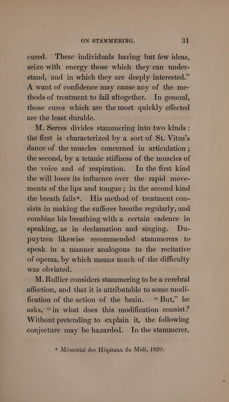 cured. These individuals having but few ideas, seize with energy those which they can under- stand, and in which they are deeply interested.” A want of confidence may cause any of the me- thods of treatment to fail altogether. In general, those cures which are the most quickly effected are the least durable. M. Serres divides stammering into two kinds : the first is characterized by a sort of St. Vitus’s dance of the muscles concerned in articulation ; the second, by a tetanic stiffness of the muscles of the voice and of respiration. In the first kind the will loses its influence over the rapid move- ments of the lips and tongue ; in the second kind the breath fails*. His method of treatment con- sists in making the sufferer breathe regularly, and combine his breathing with a certain cadence in speaking, as in declamation and singing. Du- puytren likewise recommended stammerers to speak in a manner analogous to the recitative of operas, by which means much of the difficulty was obviated. M. Rullier considers stammering to be a cerebral affection, and that it is attributable to some modi- fication of the action of the brain. “ But,’ he asks, “in what does this modification consist? Without pretending to explain it, the following conjecture may be hazarded. In the stammerer, * Memorial des Hépitaux du Midi, 1829.