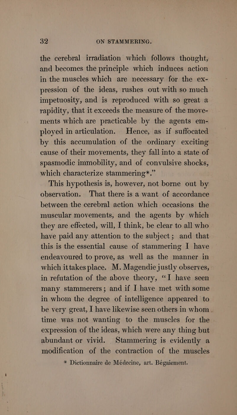 the cerebral irradiation which follows thought, and becomes the principle which induces action in the muscles which are necessary for the ex- pression of the ideas, rushes out with so much impetuosity, and is reproduced with so great a rapidity, that it exceeds the measure of the move- ments which are practicable by the agents em- ployed in articulation. Hence, as if suffocated by this accumulation of the ordinary exciting cause of their movements, they fall into a state of spasmodic immobility, and of convulsive shocks, which characterize stammering*.” This hypothesis is, however, not borne out by observation. That there is a want of accordance between the cerebral action which occasions the muscular movements, and the agents by which they are effected, will, I think, be clear to all who have paid any attention to the subject; and that this is the essential cause of stammering I have endeavoured to prove, as well as the manner in which ittakes place. M. Magendie justly observes, in refutation of the above theory, “I have seen many stammerers; and if I have met with some in whom the degree of intelligence appeared to be very great, I have likewise seen others in whom . time was not wanting to the muscles for the expression of the ideas, which were any thing but abundant or vivid. Stammering is evidently a modification of the contraction of the muscles * Dictionnaire de Médecine, art. Begaiement.