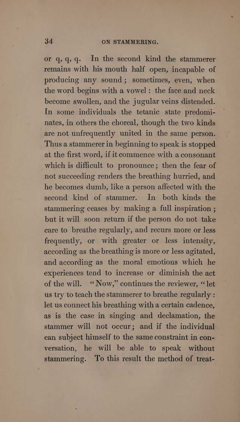 or q,q,q- In the second kind the stammerer remains with his mouth half open, incapable of producing any sound; sometimes, even, when the word begins with a vowel: the face and neck become swollen, and the jugular veins distended. In some individuals the tetanic state predomi- nates, in others the choreal, though the two kinds are not unfrequently united in the same person. Thus a stammerer in beginning to speak is stopped at the first word, if it commence with a consonant which is difficult to pronounce; then the fear of not succeeding renders the breathing hurried, and he becomes dumb, like a person affected with the second kind of stammer. In both kinds the stammering ceases by making a full inspiration ; but it will soon return if the person do not take care to breathe regularly, and recurs more or less frequently, or with greater or less intensity, according as the breathing is more or less agitated, and according as the moral emotions which he experiences tend to increase or diminish the act of the will. “Now,” continues the reviewer, “ let us try to teach the stammerer to breathe regularly : let us connect his breathing with a certain cadence, as is the case in singing and declamation, the stammer will not occur; and if the individual can subject himself to the same constraint in con- versation, he will be able to speak without stammering. To this result the method of treat-