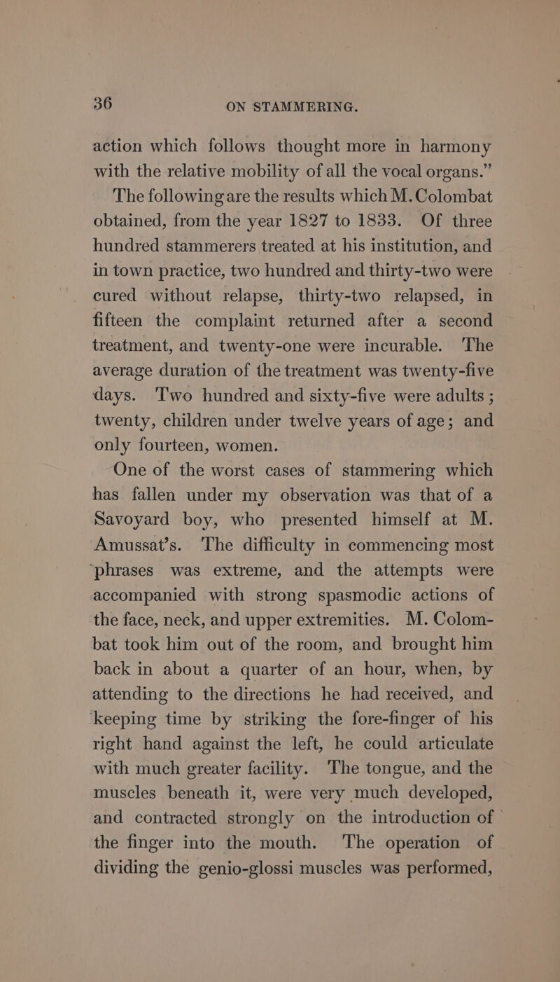 action which follows thought more in harmony with the relative mobility of all the vocal organs.” The following are the results which M.Colombat obtained, from the year 1827 to 1833. Of three hundred stammerers treated at his institution, and in town practice, two hundred and thirty-two were cured without relapse, thirty-two relapsed, in fifteen the complaint returned after a second treatment, and twenty-one were incurable. The average duration of the treatment was twenty-five days. Two hundred and sixty-five were adults ; twenty, children under twelve years of age; and only fourteen, women. One of the worst cases of stammering which has fallen under my observation was that of a Savoyard boy, who presented himself at M. Amussat’s. The difficulty in commencing most ‘phrases was extreme, and the attempts were accompanied with strong spasmodic actions of the face, neck, and upper extremities. M.Colom- bat took him out of the room, and brought him back in about a quarter of an hour, when, by attending to the directions he had received, and keeping time by striking the fore-finger of his right hand against the left, he could articulate with much greater facility. ‘The tongue, and the muscles beneath it, were very much developed, and contracted strongly on the introduction of © the finger into the mouth. The operation of dividing the genio-glossi muscles was performed,