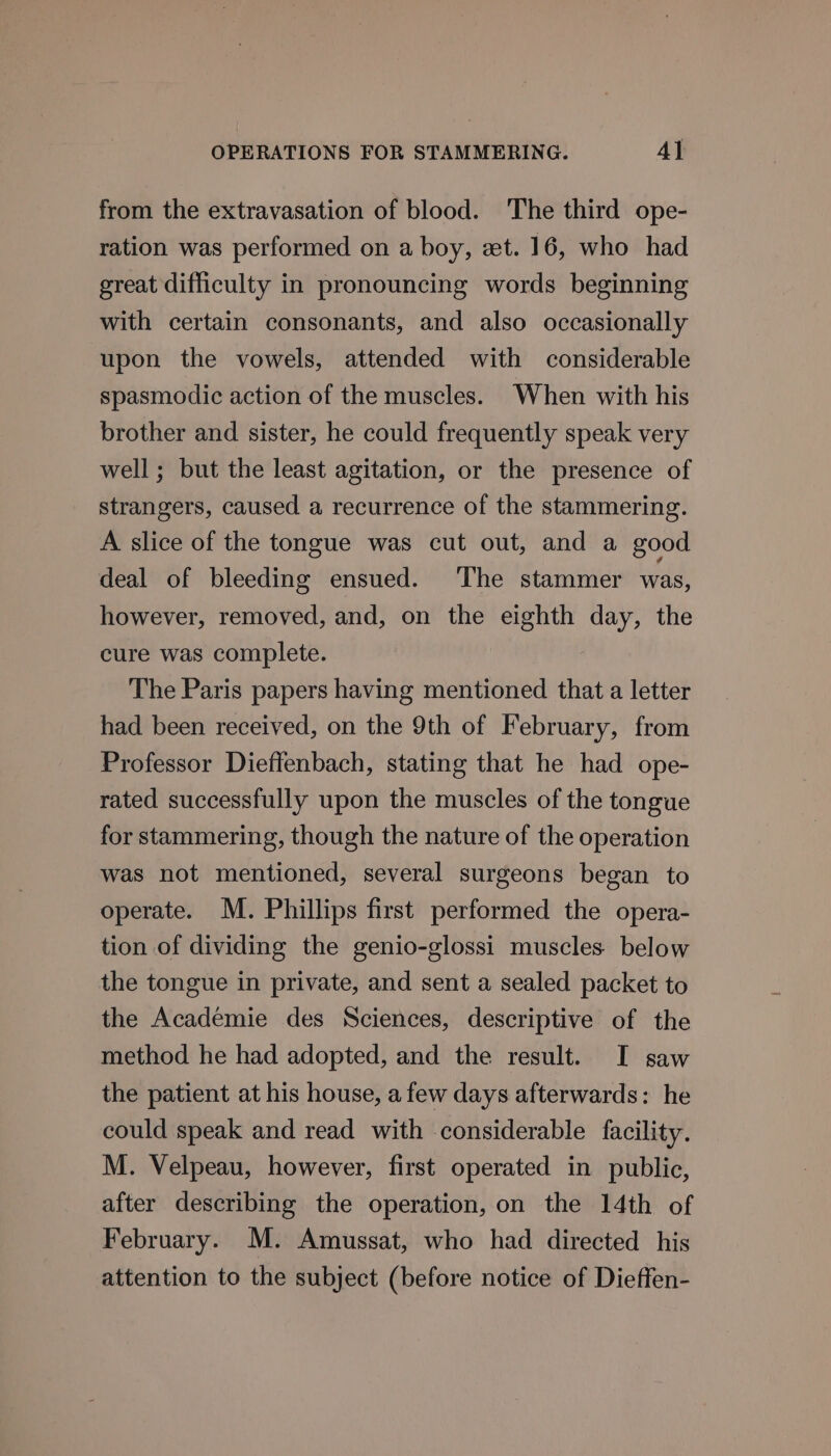 from the extravasation of blood. The third ope- ration was performed on a boy, zt. 16, who had great difficulty in pronouncing words beginning with certain consonants, and also occasionally upon the vowels, attended with considerable spasmodic action of the muscles. When with his brother and sister, he could frequently speak very well; but the least agitation, or the presence of strangers, caused a recurrence of the stammering. A slice of the tongue was cut out, and a good deal of bleeding ensued. ‘The stammer was, however, removed, and, on the eighth day, the cure was complete. 7 The Paris papers having mentioned that a letter had been received, on the 9th of February, from Professor Dieffenbach, stating that he had ope- rated successfully upon the muscles of the tongue for stammering, though the nature of the operation was not mentioned, several surgeons began to operate. M. Phillips first performed the opera- tion of dividing the genio-glossi muscles. below the tongue in private, and sent a sealed packet to the Académie des Sciences, descriptive of the method he had adopted, and the result. I saw the patient at his house, afew days afterwards: he could speak and read with considerable facility. M. Velpeau, however, first operated in public, after describing the operation, on the 14th of February. M. Amussat, who had directed his attention to the subject (before notice of Dieffen-