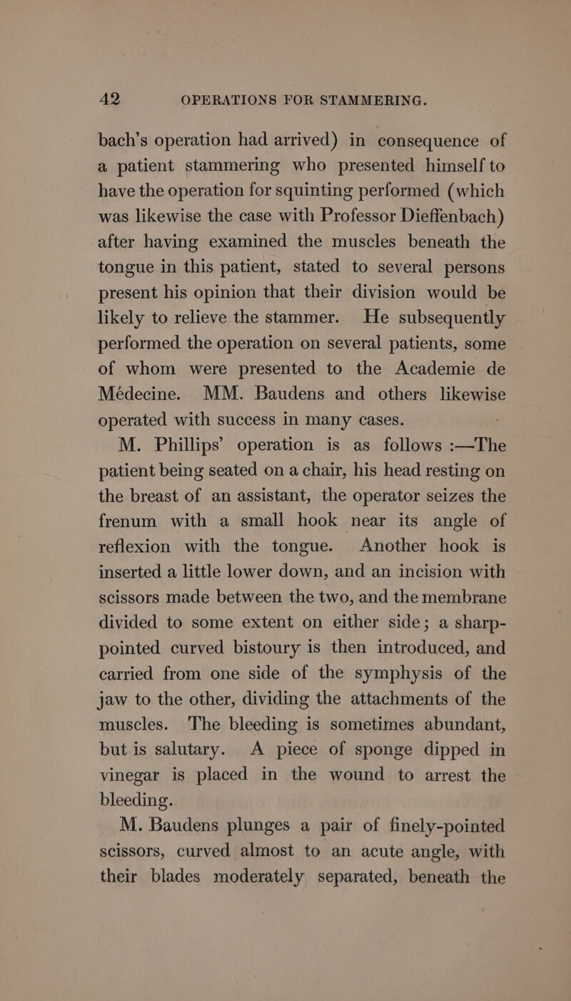 bach’s operation had arrived) in consequence of a patient stammering who presented himself to have the operation for squinting performed (which was likewise the case with Professor Dieffenbach) after having examined the muscles beneath the tongue in this patient, stated to several persons present his opinion that their division would be likely to relieve the stammer. He subsequently performed the operation on several patients, some of whom were presented to the Academie de Médecine. MM. Baudens and others likewise operated with success in many cases. M. Phillips’ operation is as follows :—The patient being seated on a chair, his head resting on the breast of an assistant, the operator seizes the frenum with a small hook near its angle of reflexion with the tongue. Another hook is inserted a little lower down, and an incision with scissors made between the two, and the membrane divided to some extent on either side; a sharp- pointed curved bistoury is then introduced, and carried from one side of the symphysis of the jaw to the other, dividing the attachments of the muscles. The bleeding is sometimes abundant, but is salutary. A piece of sponge dipped in vinegar is placed in the wound to arrest the bleeding. M. Baudens plunges a pair of finely-pointed scissors, curved almost to an acute angle, with their blades moderately separated, beneath the