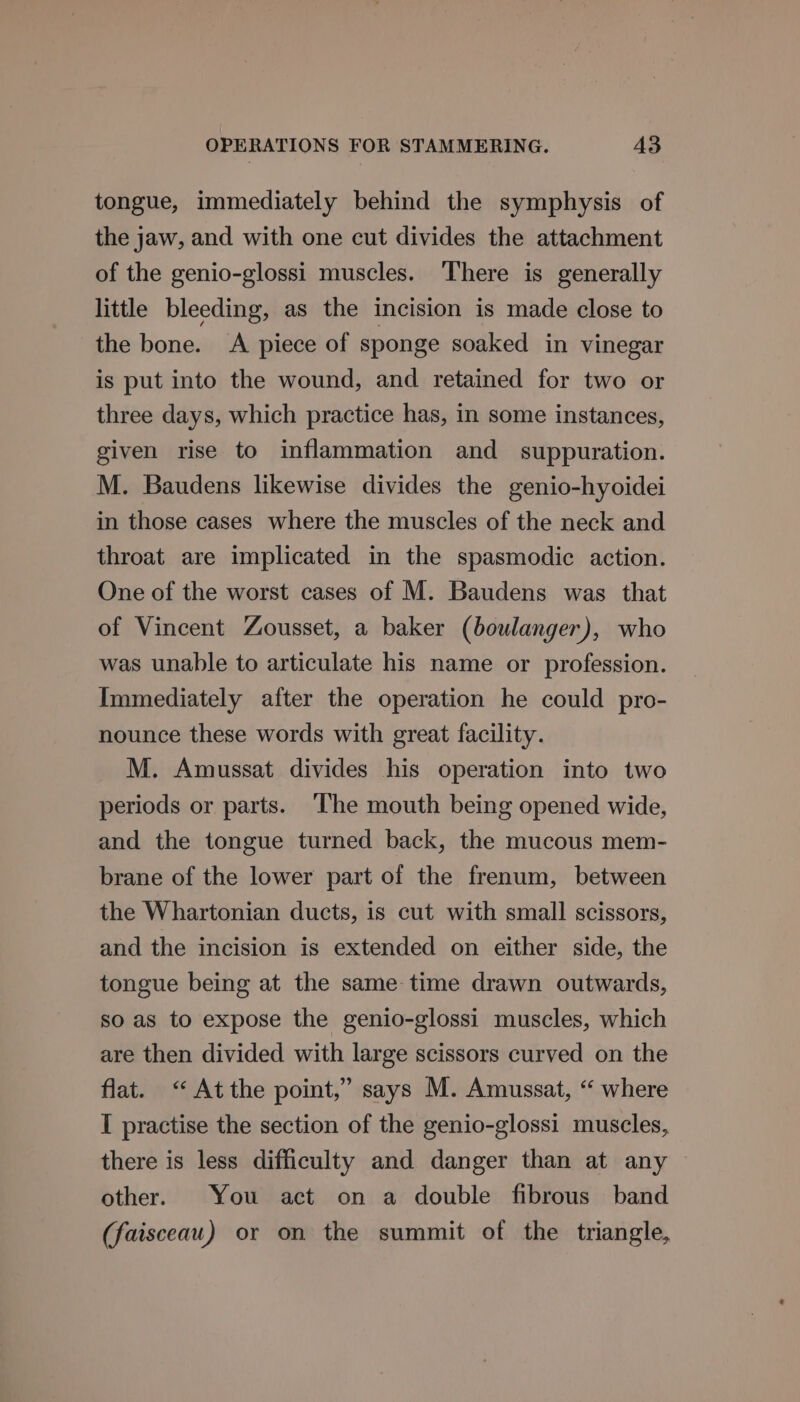 tongue, immediately behind the symphysis of the jaw, and with one cut divides the attachment of the genio-glossi muscles. ‘There is generally little bleeding, as the incision is made close to the bone. A piece of sponge soaked in vinegar is put into the wound, and retained for two or three days, which practice has, in some instances, given rise to inflammation and _ suppuration. M. Baudens likewise divides the genio-hyoidei in those cases where the muscles of the neck and throat are implicated in the spasmodic action. One of the worst cases of M. Baudens was that of Vincent Zousset, a baker (boulanger), who was unable to articulate his name or profession. Immediately after the operation he could pro- nounce these words with great facility. M. Amussat divides his operation into two periods or parts. The mouth being opened wide, and the tongue turned back, the mucous mem- brane of the lower part of the frenum, between the Whartonian ducts, is cut with small scissors, and the incision is extended on either side, the tongue being at the same time drawn outwards, so as to expose the genio-glossi muscles, which are then divided with large scissors curved on the flat. &lt;“ Atthe point,” says M. Amussat, “ where I practise the section of the genio-glossi muscles, there is less difficulty and danger than at any other. You act on a double fibrous band (faisceau) or on the summit of the triangle,