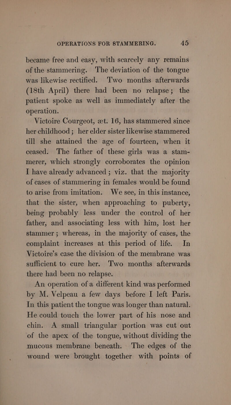 became free and easy, with scarcely any remains of the stammering. ‘The deviation of the tongue was likewise rectified. Two months afterwards (18th April) there had been no relapse; the patient spoke as well as immediately after the operation. Victoire Courgeot, zt. 16, has stammered since her childhood ;_ her elder sister likewise stammered till she attained the age of fourteen, when it ceased. The father of these girls was a stam- merer, which strongly corroborates the opinion I have already advanced ; viz. that the majority of cases of stammering in females would be found to arise from imitation. We see, in this instance, that the sister, when approaching to puberty, being probably less under the control of her father, and associating less with him, lost her stammer; whereas, in the majority of cases, the complaint increases at this period of life. In Victoire’s case the division of the membrane was sufficient to cure her. Two months afterwards there had been no relapse. An operation of a different kind was performed by M. Velpeau a few days before I left Paris. In this patient the tongue was longer than natural. He could touch the lower part of his nose and chin. A small triangular portion was cut out of the apex of the tongue, without dividing the mucous membrane beneath. The edges of the wound were brought together with points of