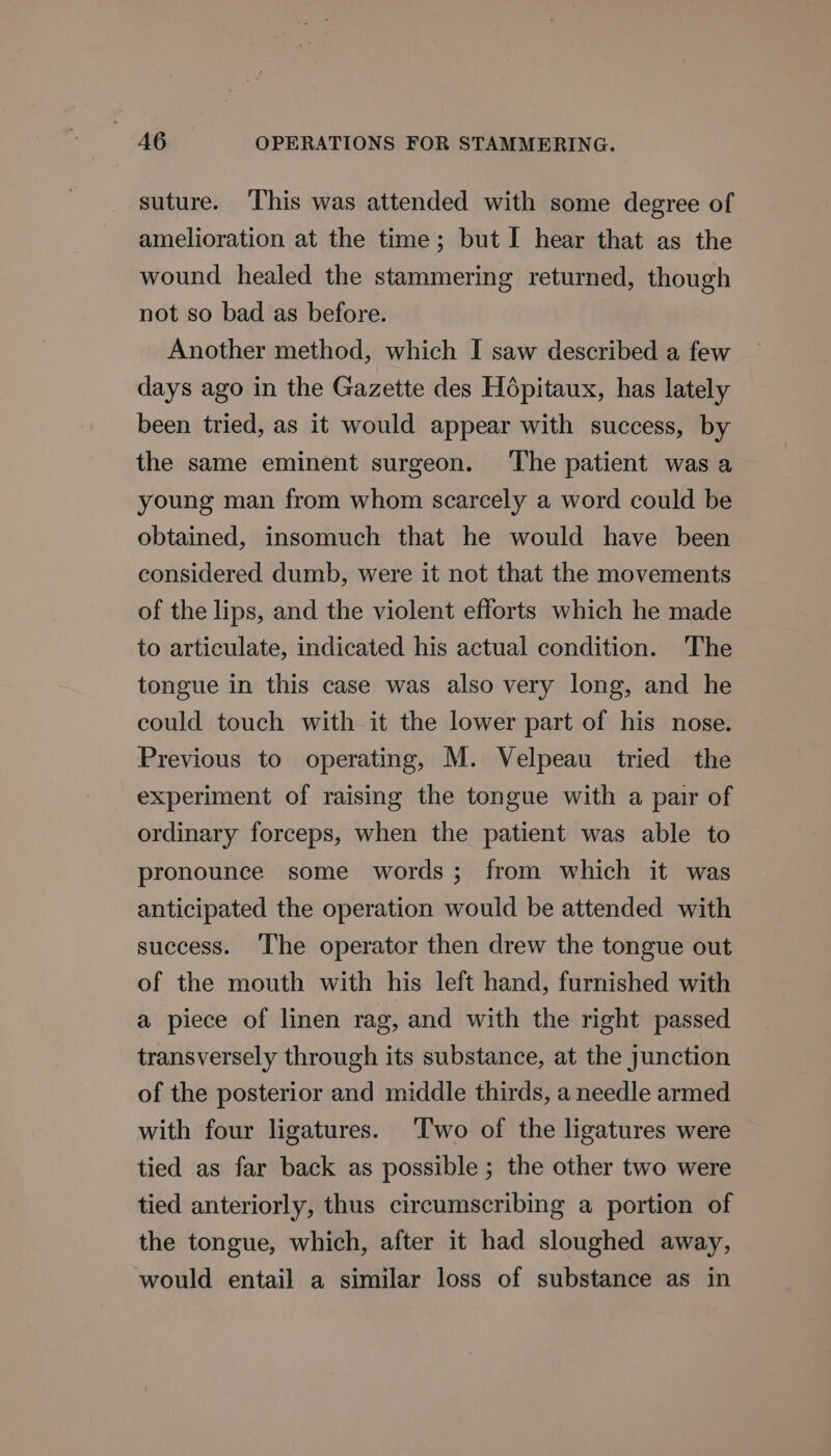 suture. This was attended with some degree of amelioration at the time; but I hear that as the wound healed the stammering returned, though not so bad as before. Another method, which I saw described a few days ago in the Gazette des Hépitaux, has lately been tried, as it would appear with success, by the same eminent surgeon. The patient was a young man from whom scarcely a word could be obtained, insomuch that he would have been considered dumb, were it not that the movements of the lips, and the violent efforts which he made to articulate, indicated his actual condition. The tongue in this case was also very long, and he could touch with it the lower part of his nose. Previous to operating, M. Velpeau tried the experiment of raising the tongue with a pair of ordinary forceps, when the patient was able to pronounce some words; from which it was anticipated the operation would be attended with success. The operator then drew the tongue out of the mouth with his left hand, furnished with a piece of linen rag, and with the right passed transversely through its substance, at the junction of the posterior and middle thirds, a needle armed with four ligatures. ‘Two of the ligatures were tied as far back as possible; the other two were tied anteriorly, thus circumscribing a portion of the tongue, which, after it had sloughed away, would entail a similar loss of substance as in