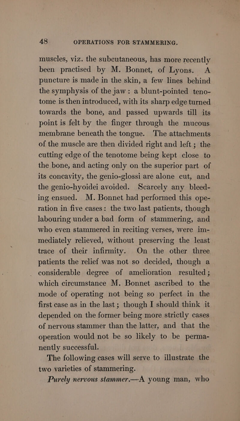 muscles, viz. the subcutaneous, has more recently been practised by M. Bonnet, of Lyons. &lt;A puncture is made in the skin, a few lines behind the symphysis of the jaw: a blunt-pointed teno- tome is then introduced, with its sharp edge turned towards the bone, and passed upwards till its point is felt by the finger through the mucous membrane beneath the tongue. ‘The attachments of the muscle are then divided right and left ; the cutting edge of the tenotome being kept close to the bone, and acting only on the superior part of its concavity, the genio-glossi are alone cut, and the genio-hyoidei avoided. Scarcely any bleed- ing ensued. M. Bonnet had performed this ope- ration in five cases: the two last patients, though labouring under a bad form of stammering, and who even stammered in reciting verses, were im- mediately relieved, without preserving the least trace of their infirmity. On the other three patients the relief was not so decided, though a considerable degree of amelioration resulted ; which circumstance M. Bonnet ascribed to the mode of operating not being so perfect in the first case as in the last; though I should think it depended on the former being more strictly cases of nervous stammer than the latter, and that the operation would not be so likely to be perma- nently successful. The following cases will serve to illustrate the two varieties of stammering. Purely nervous stammer.—A young man, who