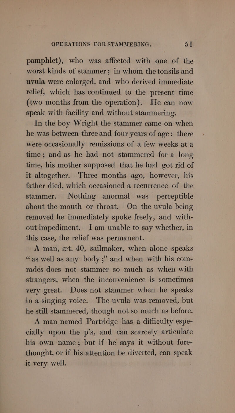 pamphlet), who was affected with one of the worst kinds of stammer; in whom the tonsils and uvula were enlarged, and who derived immediate relief, which has continued to the present time (two months from the operation). He can now speak with facility and without stammering. In the boy Wright the stammer came.on when he was between three and four years of age: there were occasionally remissions of a few weeks at a time ; and as he had not stammered for a long time, his mother supposed that he had got rid of it altogether. Three months ago, however, his father died, which occasioned a recurrence of the stammer. Nothing anormal was perceptible about the mouth or throat. On the uvula being removed he immediately spoke freely, and with- out impediment. Jam unable to say whether, in this case, the relief was permanent. A man, et. 40, sailmaker, when alone speaks “‘as well as any body ;” and when with his com- rades does not stammer so much as when with strangers, when the inconvenience is sometimes very great. Does not stammer when he speaks in a singing voice. The uvula was removed, but he still stammered, though not so much as before. A man named Partridge has a difficulty espe- cially upon the p’s, and can scarcely articulate his own name; but if he says it without fore- thought, or if his attention be diverted, can speak it very well.