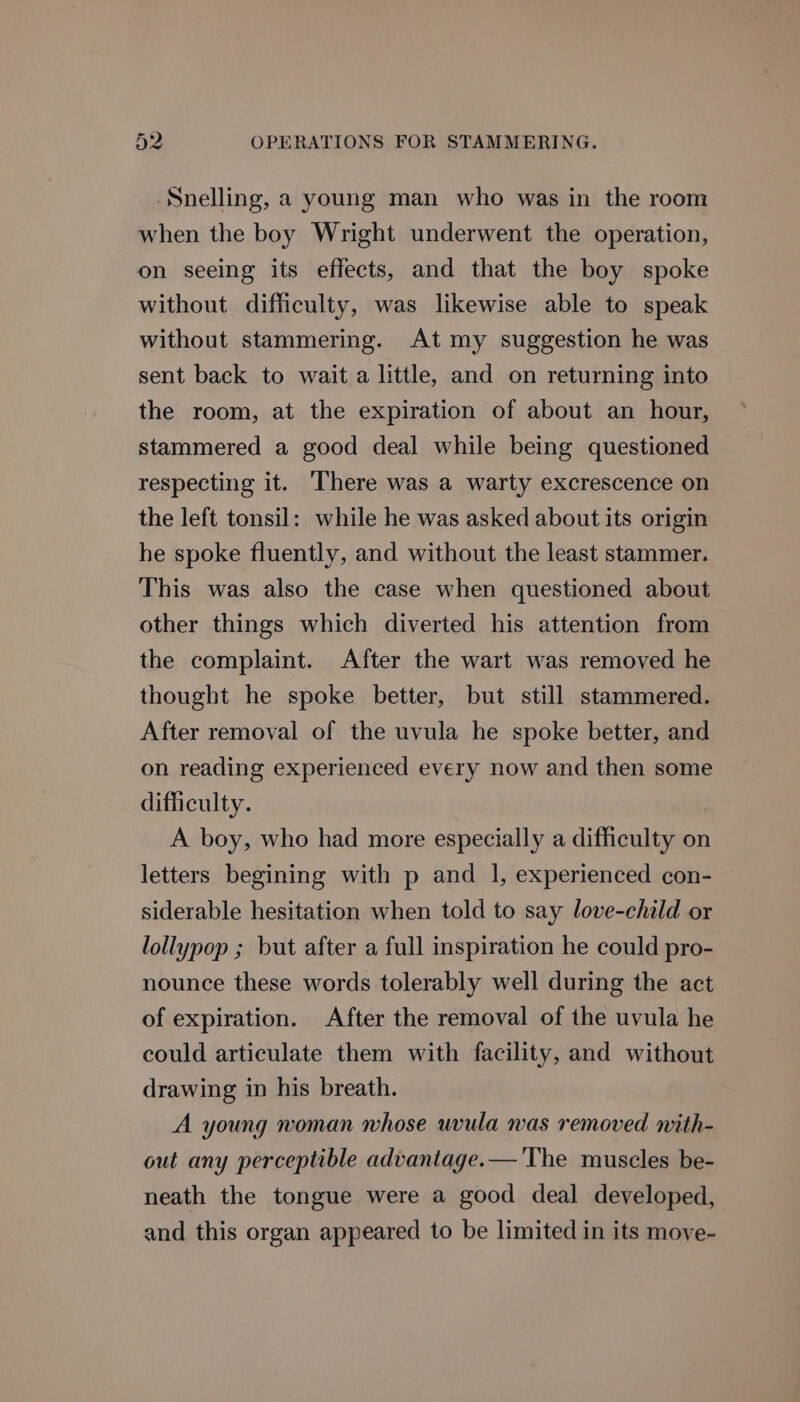 ‘Snelling, a young man who was in the room when the boy Wright underwent the operation, on seeing its effects, and that the boy spoke without difficulty, was likewise able to speak without stammering. At my suggestion he was sent back to wait a little, and on returning into the room, at the expiration of about an hour, stammered a good deal while being questioned respecting it. There was a warty excrescence on the left tonsil: while he was asked about its origin he spoke fluently, and without the least stammer. This was also the case when questioned about other things which diverted his attention from the complaint. After the wart was removed he thought he spoke better, but still stammered. After removal of the uvula he spoke better, and on reading experienced every now and then some difficulty. A boy, who had more especially a difficulty on letters begining with p and 1, experienced con- siderable hesitation when told to say love-child or lollypop ; but after a full inspiration he could pro- nounce these words tolerably well during the act of expiration. After the removal of the uvula he could articulate them with facility, and without drawing in his breath. A young woman whose uvula was removed with- out any perceptible advantage.—'The muscles be- neath the tongue were a good deal developed, and this organ appeared to be limited in its move-