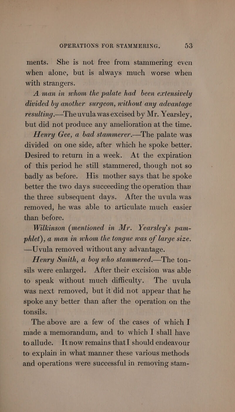 ments. She is not free from stammering even when alone, but is always much worse when with strangers. A man in whom the palate had been extensively divided by another surgeon, without any advantage resulting.—The uvula was excised by Mr. Yearsley, but did not produce any amelioration at the time. Henry Gee, a bad stammerer.—The palate was divided on one side, after which he spoke better. Desired to return in a week. At the expiration of this period he still stammered, though not so badly as before. His mother says that he spoke better the two days succeeding the operation than the three subsequent days. After the uvula was removed, he was able to articulate much easier than before. Wilkinson (mentioned in Mr. Yearsley’s pam- phlet), a man in whom the tongue was of large size. —Uvula removed without any advantage. Henry Smith, a boy who stammered.—The ton- sils were enlarged. After their excision was able to speak without much difficulty. The uvula was next removed, but it did not appear that he spoke any better than after the operation.on the tonsils. The above are a few of the cases of which I made a memorandum, and to which I shall have toallude. Itnow remains thatl should endeavour to explain in what manner these various methods and operations were successful in removing stam-