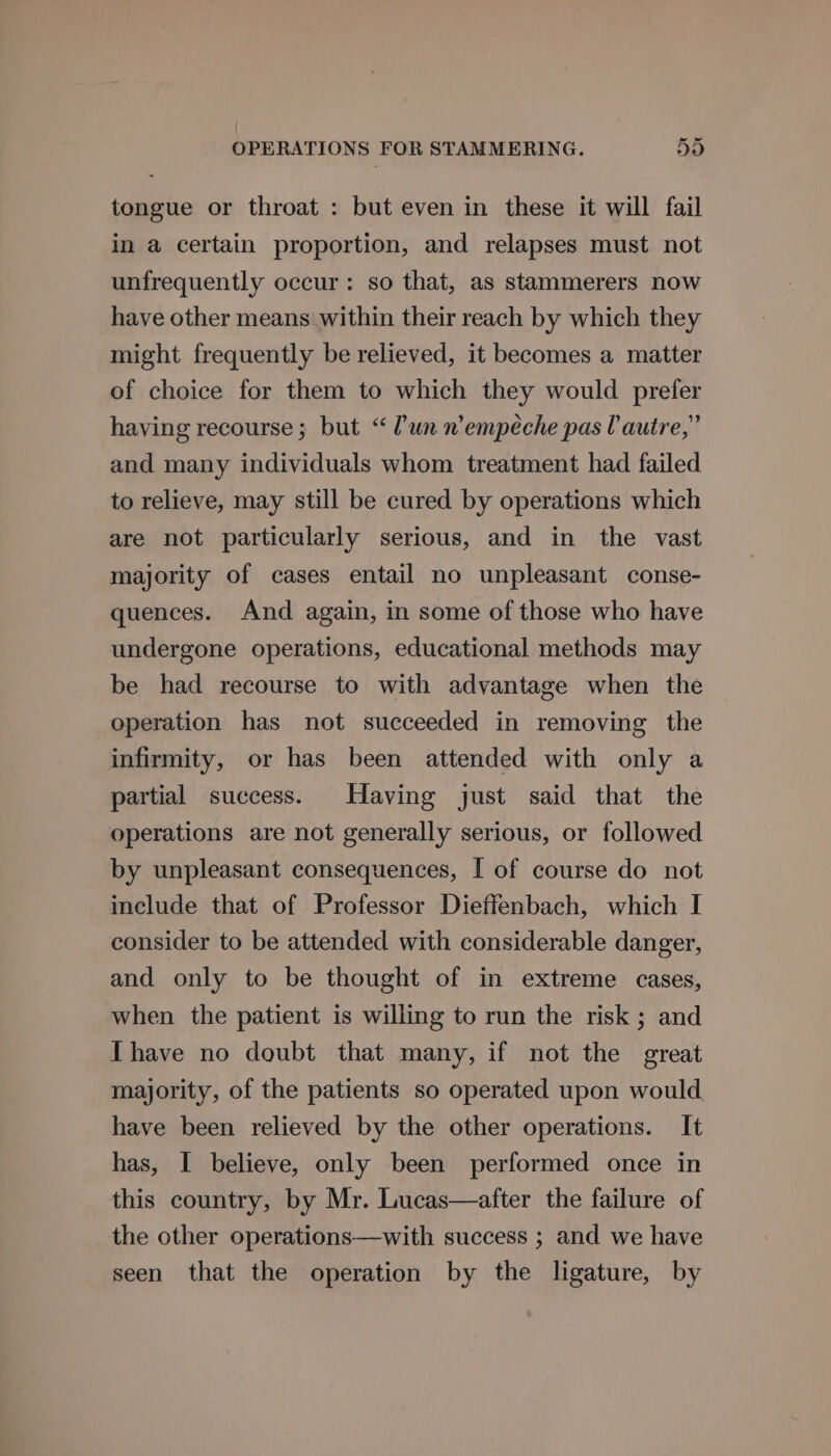 tongue or throat : but even in these it will fail in a certain proportion, and relapses must not unfrequently occur: so that, as stammerers now have other means within their reach by which they might frequently be relieved, it becomes a matter of choice for them to which they would prefer having recourse; but “lun nempeche pas autre,” and many individuals whom treatment had failed to relieve, may still be cured by operations which are not particularly serious, and in the vast majority of cases entail no unpleasant conse- quences. And again, in some of those who have undergone operations, educational methods may be had recourse to with advantage when the operation has not succeeded in removing the infirmity, or has been attended with only a partial success. Having just said that the operations are not generally serious, or followed by unpleasant consequences, [ of course do not include that of Professor Dieffenbach, which I consider to be attended with considerable danger, and only to be thought of in extreme cases, when the patient is willing to run the risk; and Thave no doubt that many, if not the great majority, of the patients so operated upon would. have been relieved by the other operations. It has, I believe, only been performed once in this country, by Mr. Lucas—after the failure of the other operations—with success ; and we have seen that the operation by the ligature, by