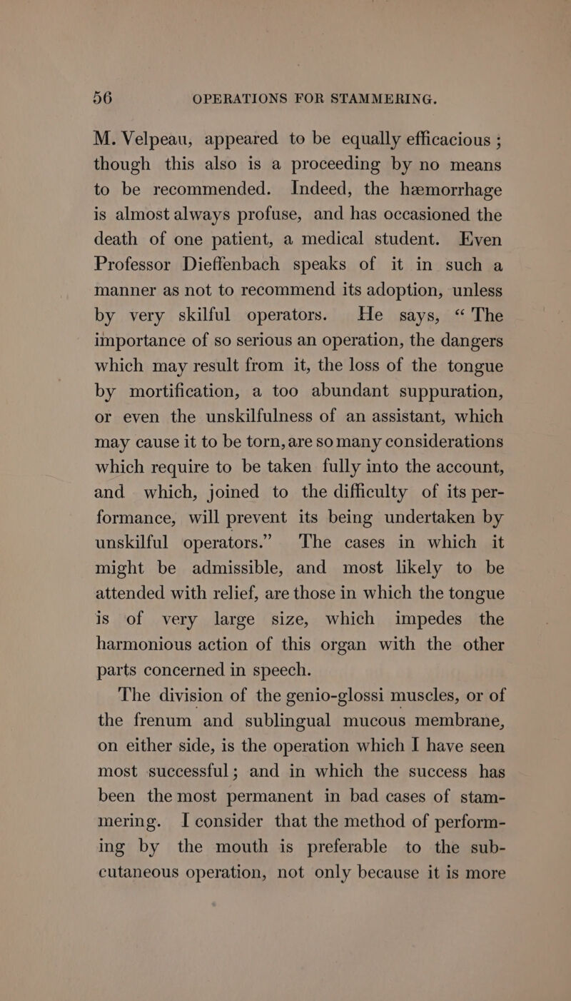 M. Velpeau, appeared to be equally efficacious ; though this also is a proceeding by no means to be recommended. Indeed, the hemorrhage is almost always profuse, and has occasioned the death of one patient, a medical student. Even Professor Dieffenbach speaks of it in such a manner as not to recommend its adoption, unless by very skilful operators. He says, “ The importance of so serious an operation, the dangers which may result from it, the loss of the tongue by mortification, a too abundant suppuration, or even the unskilfulness of an assistant, which may cause it to be torn, are somany considerations which require to be taken fully into the account, and which, joined to the difficulty of its per- formance, will prevent its being undertaken by unskilful operators.” The cases in which it might be admissible, and most likely to be attended with relief, are those in which the tongue is of very large size, which impedes the harmonious action of this organ with the other parts concerned in speech. The division of the genio-glossi muscles, or of the frenum and sublingual mucous membrane, on either side, is the operation which I have seen most successful; and in which the success has been the most permanent in bad cases of stam- mering. Iconsider that the method of perform- ing by the mouth is preferable to the sub- cutaneous operation, not only because it is more