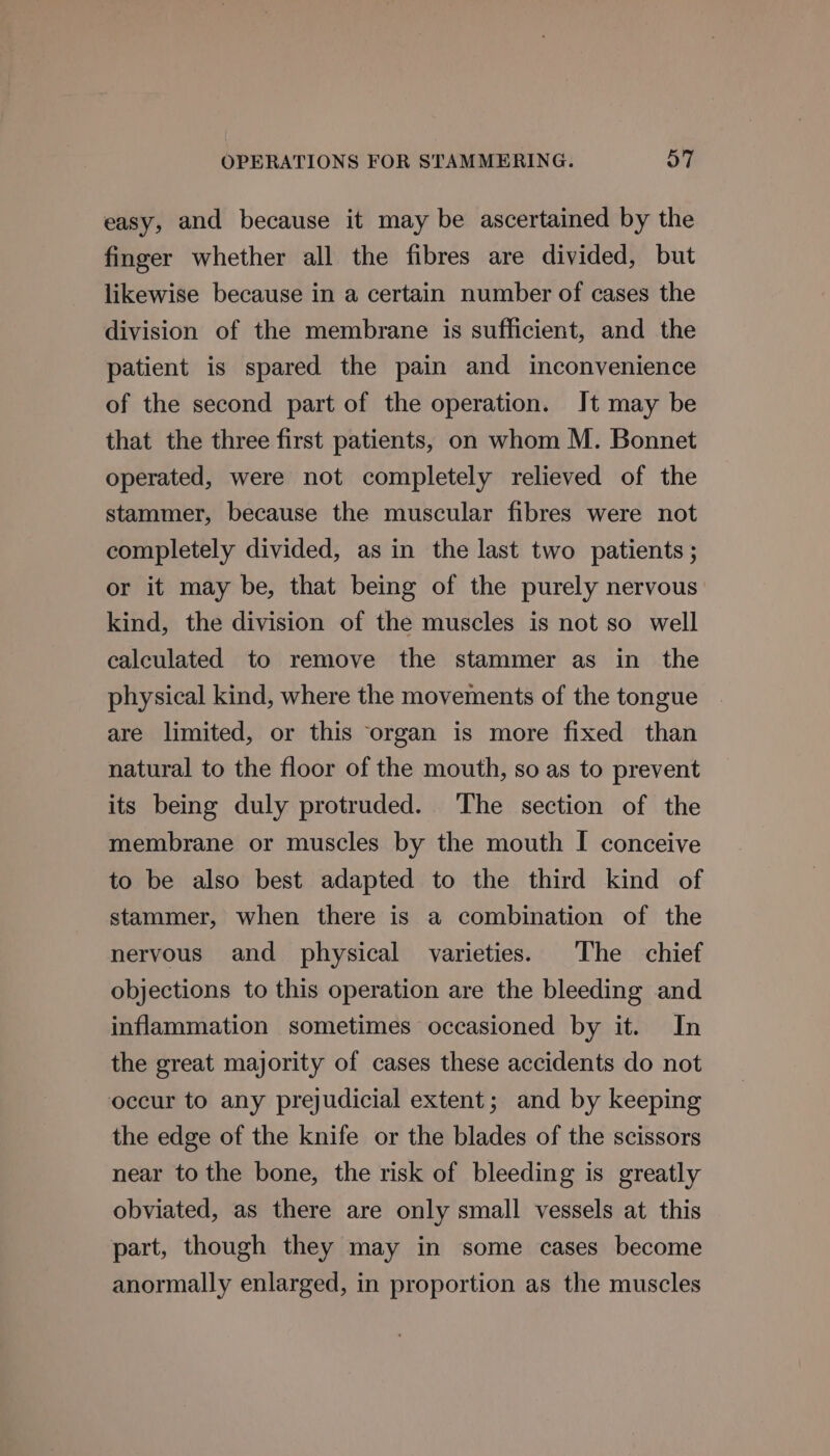 easy, and because it may be ascertained by the finger whether all the fibres are divided, but likewise because in a certain number of cases the division of the membrane is sufficient, and the patient is spared the pain and inconvenience of the second part of the operation. It may be that the three first patients, on whom M. Bonnet operated, were not completely relieved of the stammer, because the muscular fibres were not completely divided, as in the last two patients ; or it may be, that being of the purely nervous kind, the division of the muscles is not so well calculated to remove the stammer as in the physical kind, where the movements of the tongue are limited, or this organ is more fixed than natural to the floor of the mouth, so as to prevent its being duly protruded. The section of the membrane or muscles by the mouth I conceive to be also best adapted to the third kind of stammer, when there is a combination of the nervous and physical varieties. The chief objections to this operation are the bleeding and inflammation sometimes occasioned by it. In the great majority of cases these accidents do not occur to any prejudicial extent; and by keeping the edge of the knife or the blades of the scissors near to the bone, the risk of bleeding is greatly obviated, as there are only small vessels at this part, though they may in some cases become anormally enlarged, in proportion as the muscles