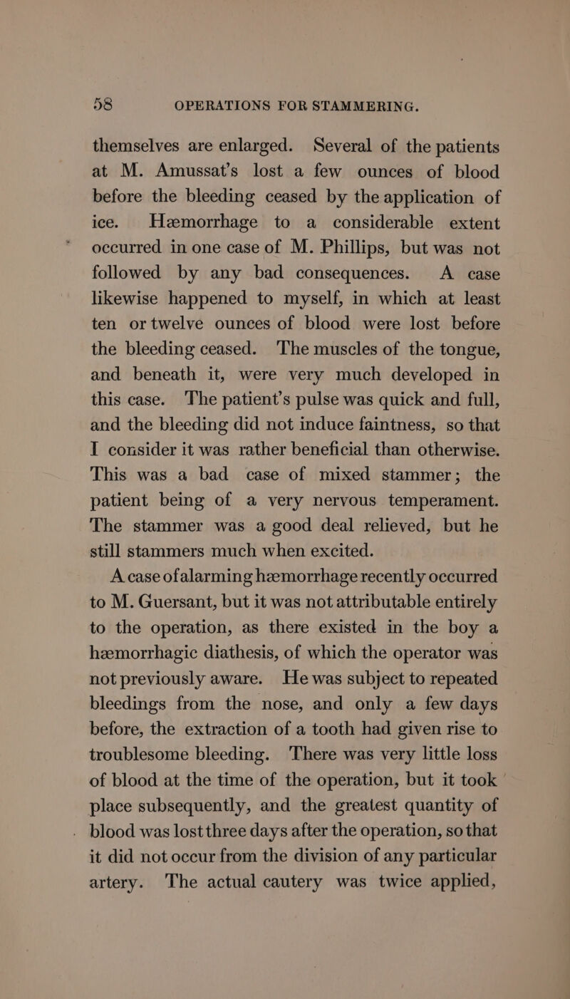 themselves are enlarged. Several of the patients at M. Amussat’s lost a few ounces of blood before the bleeding ceased by the application of ice. Hzemorrhage to a considerable extent occurred in one case of M. Phillips, but was not followed by any bad consequences. A _ case likewise happened to myself, in which at least ten or twelve ounces of blood were lost before the bleeding ceased. The muscles of the tongue, and beneath it, were very much developed in this case. The patient’s pulse was quick and full, and the bleeding did not induce faintness, so that I consider it was rather beneficial than otherwise. This was a bad case of mixed stammer; the patient being of a very nervous temperament. The stammer was a good deal relieved, but he still stammers much when excited. A case ofalarming hemorrhage recently occurred to M. Guersant, but it was not attributable entirely to the operation, as there existed in the boy a hzemorrhagic diathesis, of which the operator was not previously aware. He was subject to repeated bleedings from the nose, and only a few days before, the extraction of a tooth had given rise to troublesome bleeding. ‘There was very little loss of blood at the time of the operation, but it took | place subsequently, and the greatest quantity of . blood was lost three days after the operation, so that it did not occur from the division of any particular artery. The actual cautery was twice applied,