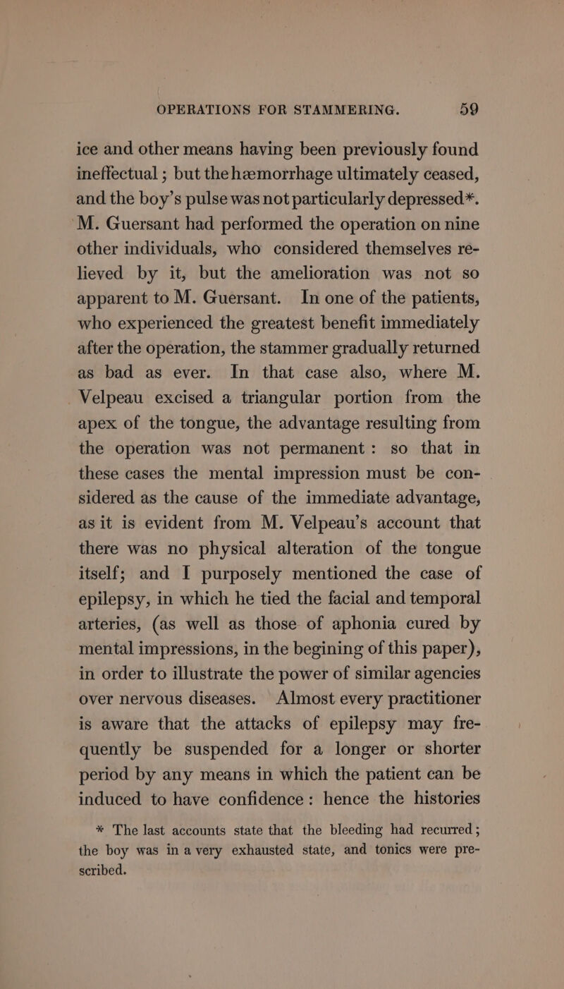 ice and other means having been previously found ineffectual ; but the heemorrhage ultimately ceased, and the boy’s pulse was not particularly depressed*. M. Guersant had performed the operation on nine other individuals, who considered themselves re- lieved by it, but the amelioration was not so apparent to M. Guersant. In one of the patients, who experienced the greatest benefit immediately after the operation, the stammer gradually returned as bad as ever. In that case also, where M. —Velpeau excised a triangular portion from the apex of the tongue, the advantage resulting from the operation was not permanent: so that in these cases the mental impression must be con- sidered as the cause of the immediate advantage, as it is evident from M. Velpeau’s account that there was no physical alteration of the tongue itself; and [I purposely mentioned the case of epilepsy, in which he tied the facial and temporal arteries, (as well as those of aphonia cured by mental impressions, in the begining of this paper), in order to illustrate the power of similar agencies over nervous diseases. Almost every practitioner is aware that the attacks of epilepsy may fre- quently be suspended for a longer or shorter period by any means in which the patient can be induced to have confidence: hence the histories * The last accounts state that the bleeding had recurred ; the boy was in avery exhausted state, and tonics were pre- scribed.