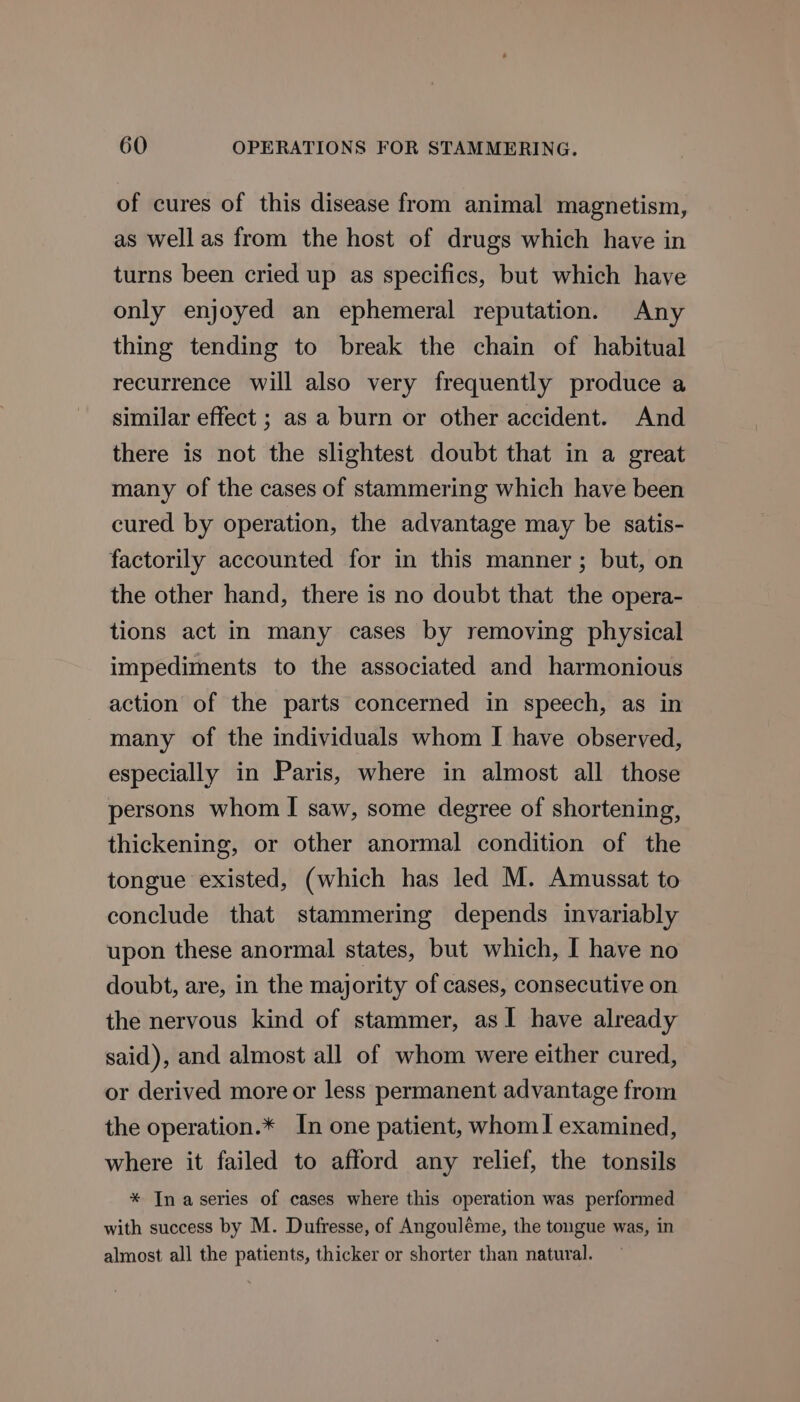 of cures of this disease from animal magnetism, as well as from the host of drugs which have in turns been cried up as specifics, but which have only enjoyed an ephemeral reputation. Any thing tending to break the chain of habitual recurrence will also very frequently produce a similar effect ; as a burn or other accident. And there is not the slightest doubt that in a great many of the cases of stammering which have been cured by operation, the advantage may be satis- factorily accounted for in this manner; but, on the other hand, there is no doubt that the opera- tions act in many cases by removing physical impediments to the associated and harmonious action of the parts concerned in speech, as in many of the individuals whom I have observed, especially in Paris, where in almost all those persons whom I saw, some degree of shortening, thickening, or other anormal condition of the tongue existed, (which has led M. Amussat to conclude that stammering depends invariably upon these anormal states, but which, I have no doubt, are, in the majority of cases, consecutive on the nervous kind of stammer, as1 have already said), and almost all of whom were either cured, or derived more or less permanent advantage from the operation.* In one patient, whom! examined, where it failed to afford any relief, the tonsils * In aseries of cases where this operation was performed with success by M. Dufresse, of Angouléme, the tongue was, in almost all the patients, thicker or shorter than natural.