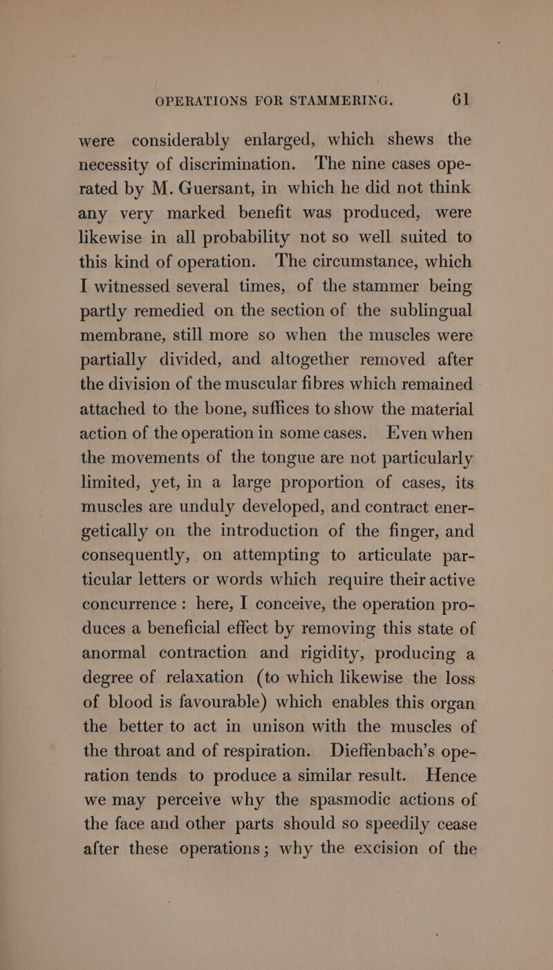 were considerably enlarged, which shews the necessity of discrimination. The nine cases ope- rated by M. Guersant, in which he did not think any very marked benefit was produced, were likewise in all probability not so well suited to this kind of operation. The circumstance, which I witnessed several times, of the stammer being partly remedied on the section of the sublingual membrane, still more so when the muscles were partially divided, and altogether removed after the division of the muscular fibres which remained attached to the bone, suffices to show the material action of the operation in some cases. Even when the movements of the tongue are not particularly limited, yet, in a large proportion of cases, its muscles are unduly developed, and contract ener- getically on the introduction of the finger, and consequently, on attempting to articulate par- ticular letters or words which require their active concurrence : here, I conceive, the operation pro- duces a beneficial effect by removing this state of anormal contraction and rigidity, producing a degree of relaxation (to which likewise the loss of blood is favourable) which enables this organ the better to act in unison with the muscles of the throat and of respiration. Dieffenbach’s ope- ration tends to produce a similar result. Hence we may perceive why the spasmodic actions of the face and other parts should so speedily cease after these operations; why the excision of the