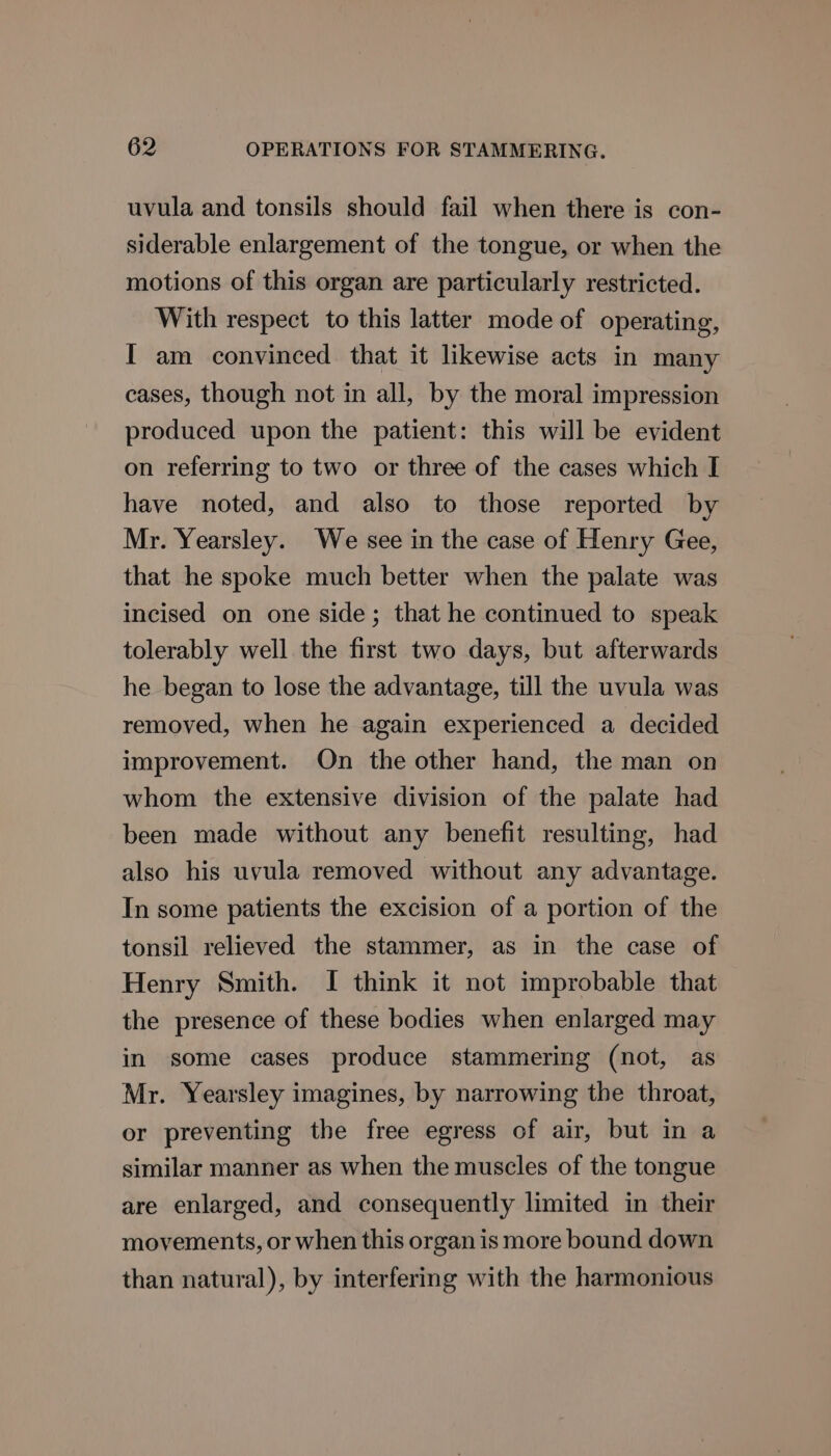 uvula and tonsils should fail when there is con- siderable enlargement of the tongue, or when the motions of this organ are particularly restricted. With respect to this latter mode of operating, I am convinced that it likewise acts in many cases, though not in all, by the moral impression produced upon the patient: this will be evident on referring to two or three of the cases which I have noted, and also to those reported by Mr. Yearsley. We see in the case of Henry Gee, that he spoke much better when the palate was incised on one side; that he continued to speak tolerably well the first two days, but afterwards he began to lose the advantage, till the uvula was removed, when he again experienced a decided improvement. On the other hand, the man on whom the extensive division of the palate had been made without any benefit resulting, had also his uvula removed without any advantage. In some patients the excision of a portion of the tonsil relieved the stammer, as in the case of Henry Smith. I think it not improbable that the presence of these bodies when enlarged may in some cases produce stammering (not, as Mr. Yearsley imagines, by narrowing the throat, or preventing the free egress of air, but in a similar manner as when the muscles of the tongue are enlarged, and consequently limited in their movements, or when this organ is more bound down than natural), by interfering with the harmonious