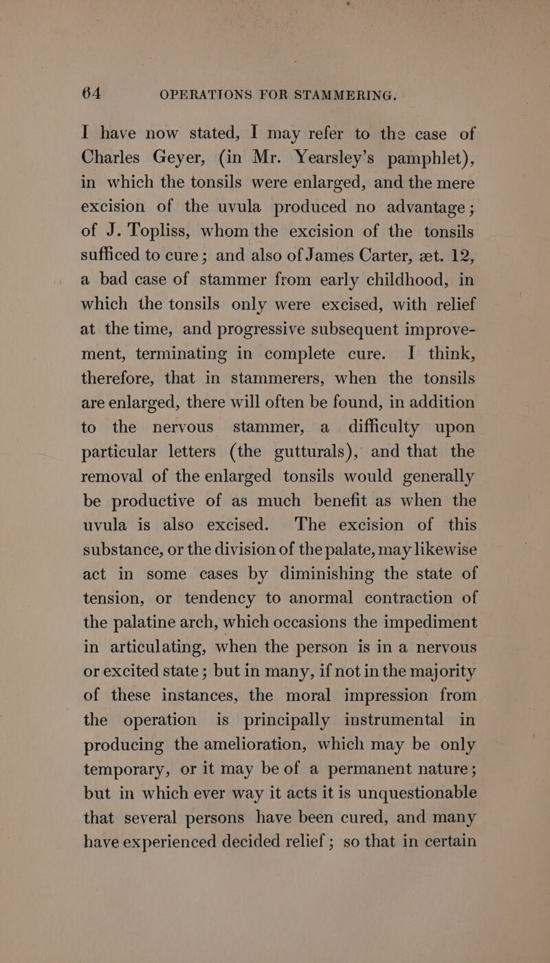 I have now stated, I may refer to the case of Charles Geyer, (in Mr. Yearsley’s pamphlet), in which the tonsils were enlarged, and the mere excision of the uvula produced no advantage ; of J. Topliss, whom the excision of the tonsils sufficed to cure; and also of James Carter, zet. 12, a bad case of stammer from early childhood, in which the tonsils only were excised, with relief at the time, and progressive subsequent improve- ment, terminating in complete cure. I think, therefore, that in stammerers, when the tonsils are enlarged, there will often be found, in addition to the nervous stammer, a_ difficulty upon particular letters (the gutturals), and that the removal of the enlarged tonsils would generally be productive of as much benefit as when the uvula is also excised. The excision of this substance, or the division of the palate, may likewise act in some cases by diminishing the state of tension, or tendency to anormal contraction of the palatine arch, which occasions the impediment in articulating, when the person is in a nervous or excited state ; but in many, if not in the majority of these instances, the moral impression from the operation is principally instrumental in producing the amelioration, which may be only temporary, or it may be of a permanent nature ; but in which ever way it acts it is unquestionable that several persons have been cured, and many have experienced decided relief ; so that in certain
