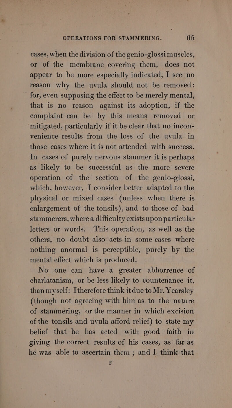 cases, when the division of the genio-glossi muscles, or of the membrane covering them, does not appear to be more especially indicated, I see no reason why the uvula should not be removed: for, even supposing the effect to be merely mental, that is no reason against its adoption, if the complaint can be by this means removed or mitigated, particularly if it be clear that no incon- venience results from the loss of the uvula in those cases where it is not attended with success. In cases of purely nervous stammer it is perhaps as likely to be successful as the more severe operation of the section of the genio-glossi, which, however, I consider better adapted to the physical or mixed cases (unless when there is enlargement of the tonsils), and to those of bad stammerers, where a difficulty exists upon particular letters or words. This operation, as well as the others, no doubt also acts in some cases where nothing anormal is perceptible, purely by the mental effect which is produced. No one can have a greater abhorrence of charlatanism, or be less likely to countenance it, than myself: Itherefore think itdue to Mr. Yearsley (though not agreeing with him as to the nature of stammering, or the manner in which excision of the tonsils and uvula afford relief) to state my belief that he has acted with good faith in giving the correct results of his cases, as far as he was able to ascertain them ; and I. think that . F