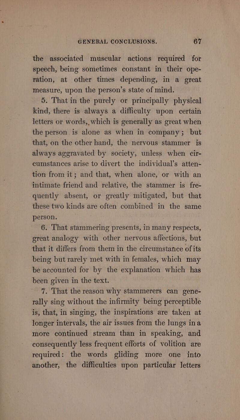 the associated muscular actions required for speech, being sometimes constant in their ope- ration, at other times depending, in a great measure, upon the person’s state of mind. 5. That in the purely or principally physical kind, there is always a difficulty upon certain letters or words, which is generally as great when the person is alone as when in company; but that, on the other hand, the nervous stammer is always aggravated by society, unless when cir- cumstances arise to divert the individual’s atten-— tion from it; and that, when alone, or with an intimate friend and relative, the stammer is fre- quently absent, or greatly mitigated, but that these two kinds are often combined in the same person. 6. That stammering presents, in many respects, great analogy with other nervous affections, but that it differs from them in the circumstance of its being but rarely met with in females, which may be accounted for by the explanation which has been given in the text. 7. That the reason why stammerers can gene- rally sing without the infirmity being perceptible is, that, in singing, the inspirations are taken at longer intervals, the air issues from the lungs ina more continued stream than in speaking, and consequently less frequent efforts of volition are required: the words gliding more one into another, the difficulties upon particular letters