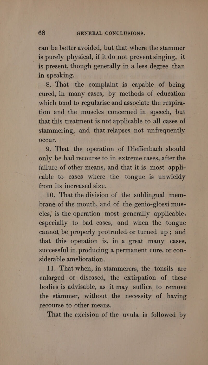 can be better avoided, but that where the stammer is purely physical, if it do not prevent singing, it is present, though generally in a less degree than in speaking. 8. That the complaint is capable of being cured, in many cases, by methods of education which tend to regularise and associate the respira- tion and the muscles concerned in speech, but that this treatment is not applicable to all cases of stammering, and that relapses not unfrequently occur. } | 9. That the operation of Dieffenbach should only be had recourse to in extreme cases, after the failure of other means, and that it is most appli- cable to cases where the tongue is unwieldy from its increased size. 10. That the division of the sublingual mem- brane of the mouth, and of the genio-glossi mus- cles, is the operation most generally applicable, especially to bad cases, and when the tongue cannot be properly protruded or turned up ; and that this operation is, in a great many cases, successful in. producing a permanent cure, or con- siderable amelioration. | 11. That when, in stammerers, the tonsils are enlarged or diseased, the extirpation of these bodies is advisable, as it may suffice to remove the stammer, without the necessity of having recourse to other means. That the excision of the uvula is followed by