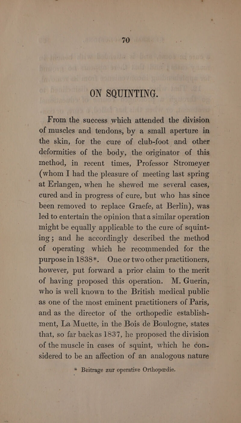 ON SQUINTING. From the success which attended the division of muscles and tendons, by a small aperture in the skin, for the cure of club-foot and other deformities of the body, the originator of this method, in recent times, Professor Stromeyer (whom I had the pleasure of meeting last spring at Erlangen, when he shewed me several cases, cured and in progress of cure, but who has since been removed to replace Graefe, at Berlin), was led to entertain the opinion that a similar operation might be equally applicable to the cure of squint- ing; and he accordingly described the method of operating which he recommended for the purpose in 1838*. One or two other practitioners, however, put forward a prior claim to the merit of having proposed this operation. M. Guerin, who is well known to the British medical public _as one of the most eminent practitioners of Paris, and as the director of the orthopedic establish- ment, La Muette, in the Bois de Boulogne, states that, so far backas 1837, he proposed the division of the muscle in cases of squint, which he con- sidered to be an affection of an analogous nature * Beitrage zur operative Orthopeedie.