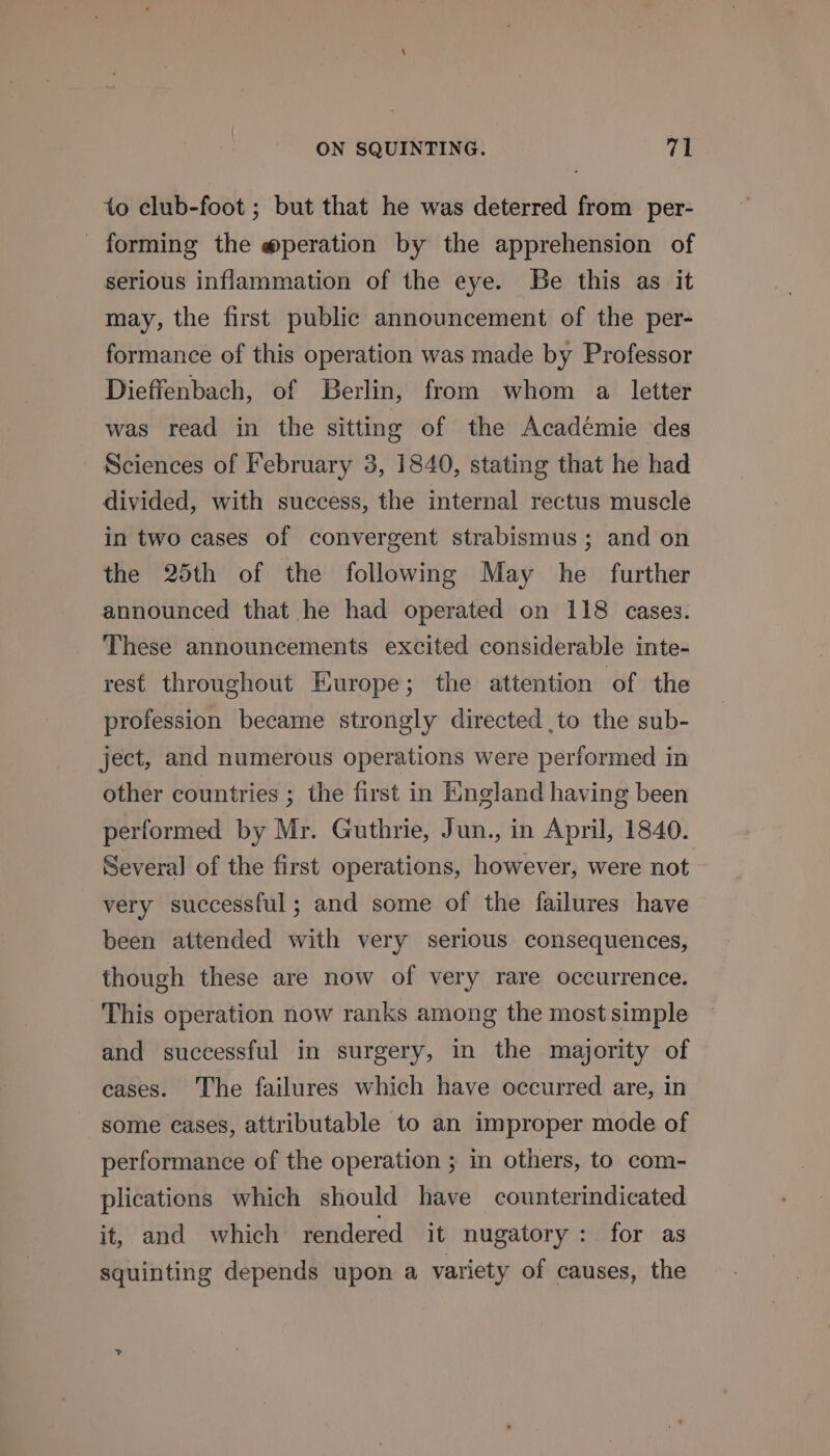 to club-foot ; but that he was deterred from per- forming the @peration by the apprehension of serious inflammation of the eye. Be this as it may, the first public announcement of the per- formance of this operation was made by Professor Dieffenbach, of Berlin, from whom a letter was read in the sitting of the Académie des Sciences of February 3, 1840, stating that he had divided, with success, the internal rectus muscle in two cases of convergent strabismus; and on the 25th of the following May he further announced that he had operated on 118 cases. These announcements excited considerable inte- rest throughout Europe; the attention of the profession became strongly directed ,to the sub- ject, and numerous operations were performed in other countries ; the first in England having been performed by Mr. Guthrie, Jun., in April, 1840. Several of the first operations, however, were not very successful; and some of the failures have been attended with very serious consequences, though these are now of very rare occurrence. This operation now ranks among the most simple and successful in surgery, in the majority of cases. The failures which have occurred are, in some cases, attributable to an improper mode of performance of the operation ; in others, to com- plications which should have counterindicated it, and which rendered it nugatory: for as squinting depends upon a variety of causes, the