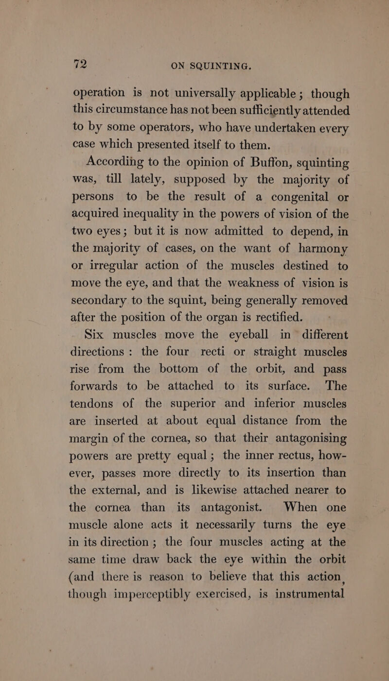 operation is not universally applicable; though this circumstance has not been sufficiently attended to by some operators, who have undertaken every case which presented itself to them. According to the opinion of Buffon, squinting was, till lately, supposed by the majority of persons to be the result of a congenital or acquired inequality in the powers of vision of the two eyes; but it is now admitted to depend, in the majority of cases, on the want of harmony or irregular action of the muscles destined to move the eye, and that the weakness of vision is secondary to the squint, being generally removed after the position of the organ is rectified. Six muscles move the eyeball in different directions : the four recti or straight muscles rise from the bottom of the orbit, and pass forwards to be attached to its surface. The tendons of the superior and inferior muscles are inserted at about equal distance from the margin of the cornea, so that their antagonising powers are pretty equal; the inner rectus, how- ever, passes more directly to its insertion than the external, and is likewise attached nearer to the cornea than its antagonist. When one muscle alone acts it necessarily turns the eye in its direction ; the four muscles acting at the same time draw back the eye within the orbit (and there is reason to believe that this action, though imperceptibly exercised, is instrumental