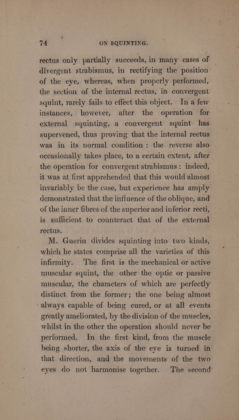 rectus only partially succeeds, in many cases of divergent strabismus, in rectifying the position of the eye, whereas, when properly performed, the section of the internal rectus, in convergent squint, rarely fails to effect this object. In a few instances, however, after the operation for external squinting, a convergent squint has supervened, thus proving that the internal rectus was in its normal condition: the reverse also occasionally takes place, to a certain extent, after the operation for convergent strabismus : indeed, it was at first apprehended that this would almost invariably be the case, but experience has amply demonstrated that the influence of the oblique, and is sufficient to counteract that of the external rectus. M. Guerin divides squinting into two kinds, which he states comprise all the varieties of this infirmity. The first is the mechanical or active muscular squint, the other the optic or passive muscular, the characters of which are perfectly distinct from the former; the one being almost always capable of being cured, or at all events greatly ameliorated, by the division of the muscles, whilst in the other the operation should never be performed. In the first kind, from the muscle being shorter, the axis of the eye is turned in that direction, and the movements of the two eyes do not harmonise together. The second