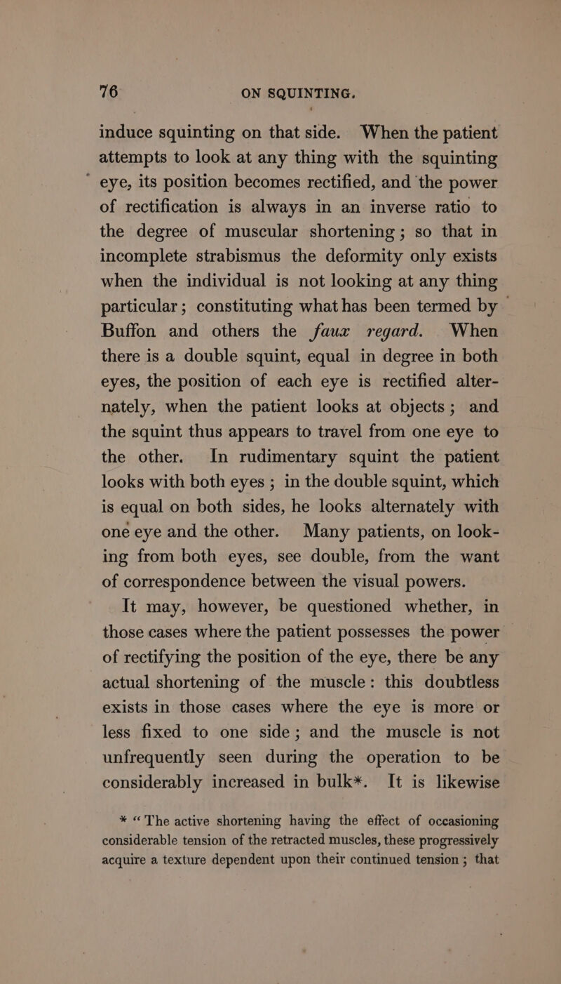 induce squinting on that side. When the patient attempts to look at any thing with the squinting ' eye, its position becomes rectified, and the power of rectification is always in an inverse ratio to the degree of muscular shortening ; so that in incomplete strabismus the deformity only exists when the individual is not looking at any thing particular; constituting what has been termed by - Buffon and others the faux regard. When there is a double squint, equal in degree in both eyes, the position of each eye is rectified alter- nately, when the patient looks at objects; and the squint thus appears to travel from one eye to the other. In rudimentary squint the patient looks with both eyes ; in the double squint, which is equal on both sides, he looks alternately with one eye and the other. Many patients, on look- ing from both eyes, see double, from the want of correspondence between the visual powers. It may, however, be questioned whether, in those cases where the patient possesses the power of rectifying the position of the eye, there be any actual shortening of the muscle: this doubtless exists in those cases where the eye is more or less fixed to one side; and the muscle is not unfrequently seen during the operation to be considerably increased in bulk*. It is likewise * «The active shortening having the effect of occasioning considerable tension of the retracted muscles, these progressively acquire a texture dependent upon their continued tension ; that