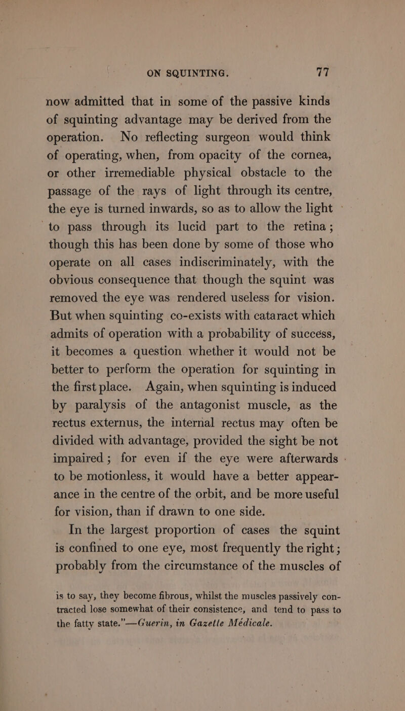 now admitted that in some of the passive kinds of squinting advantage may be derived from the operation. No reflecting surgeon would think of operating, when, from opacity of the cornea, or other irremediable physical obstacle to the passage of the rays of light through its centre, the eye is turned inwards, so as to allow the light » to pass through its lucid part to the retina ; though this has been done by some of those who operate on all cases indiscriminately, with the obvious consequence that though the squint was removed the eye was rendered useless for vision. But when squinting co-exists with cataract which admits of operation with a probability of success, it becomes a question whether it would not be better to perform the operation for squinting in the first place. Again, when squinting is induced by paralysis of the antagonist muscle, as the rectus externus, the internal rectus may often be divided with advantage, provided the sight be not impaired ; for even if the eye were afterwards | to be motionless, it would have a better appear- ance in the centre of the orbit, and be more useful for vision, than if drawn to one side. In the largest proportion of cases the squint is confined to one eye, most frequently the right ; probably from the circumstance of the muscles of is to say, they become fibrous, whilst the muscles passively con- tracted lose somewhat of their consistence, and tend to pass to the fatty state.—Guerin, in Gazetle Médicale.