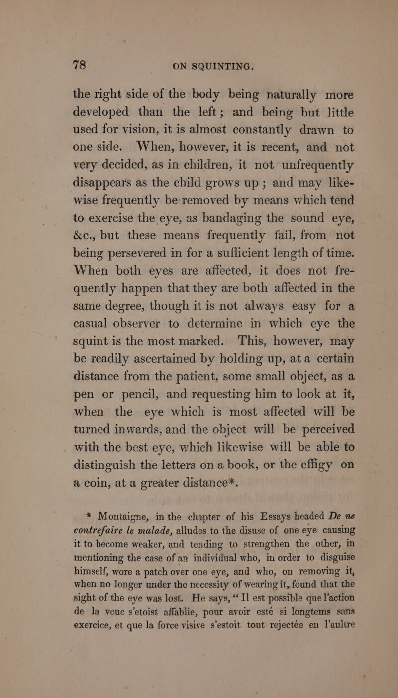 the right side of the body being naturally more developed than the left; and being but little used for vision, it is almost constantly drawn to one side. When, however, it is recent, and not very decided, as in children, it not unfrequently disappears as the child grows up; and may like- wise frequently be removed by means which tend to exercise the eye, as bandaging the sound eye, &amp;ec., but these means frequently fail, from not being persevered in for a sufficient length of time. When both eyes are affected, it does not fre- quently happen that they are both affected in the same degree, though it is not always easy for a casual observer to determine in which eye the squint is the most marked. This, however, may be readily ascertained by holding up, at a certain distance from the patient, some small object, as a pen or pencil, and requesting him to look at it, when the eye which is most affected will be turned inwards, and the object will be perceived with the best eye, which likewise will be able to distinguish the letters on a book, or the effigy on a coin, at a greater distance*. * Montaigne, in the chapter of his Essays headed De ne contrefaire le malade, alludes to the disuse of one eye causing it ta become weaker, and tending to strengthen the other, in mentioning the case of an individual who, in order to disguise himself, wore a patch over one eye, and who, on removing it, when no longer under the necessity of wearing it, found that the sight of the eye was lost. He says, “Il est possible que l’action de la veue s’etoist affablie, pour avoir esté si longtems sans exercice, et que la force visive s’estoit tout rejectée en l’aultre