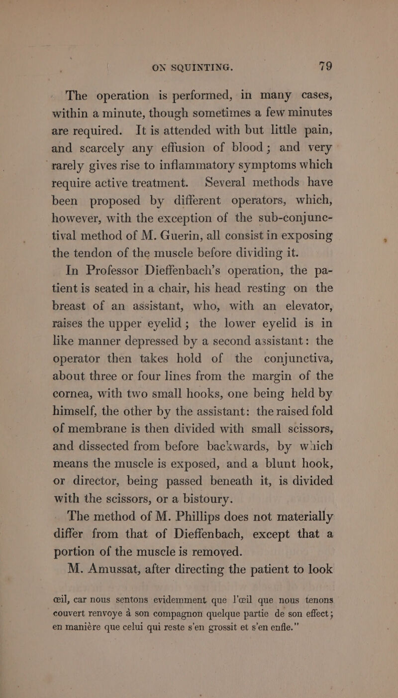Yr The operation is performed, in many cases, within a minute, though sometimes a few minutes are required. It is attended with but little pain, and scarcely any effusion of blood; and very rarely gives rise to inflammatory symptoms which require active treatment. Several methods have been proposed by different operators, which, however, with the exception of the sub-conjunc- tival method of M. Guerin, all consist in exposing the tendon of the muscle before dividing it. In Professor Dieffenbach’s operation, the pa- tient is seated in a chair, his head resting on the breast of an assistant, who, with an elevator, raises the upper eyelid; the lower eyelid is in like manner depressed by a second assistant: the operator then takes hold of the conjunctiva, about three or four lines from the margin of the cornea, with two small hooks, one being held by himself, the other by the assistant: the raised fold of membrane is then divided with small scissors, and dissected from before backwards, by wich means the muscle is exposed, and a blunt hook, or director, being passed beneath it, is divided with the scissors, or a bistoury. The method of M. Phillips does not materially differ from that of Dieffenbach, except that a portion of the muscle is removed. M. Amussat, after directing the patient to look cil, car nous sentons evidemment que |’ceil que nous tenons couvert renvoye a son compagnon quelque partie de son effect ; en maniére que celui qui reste s’en grossit et s’en enfle.”