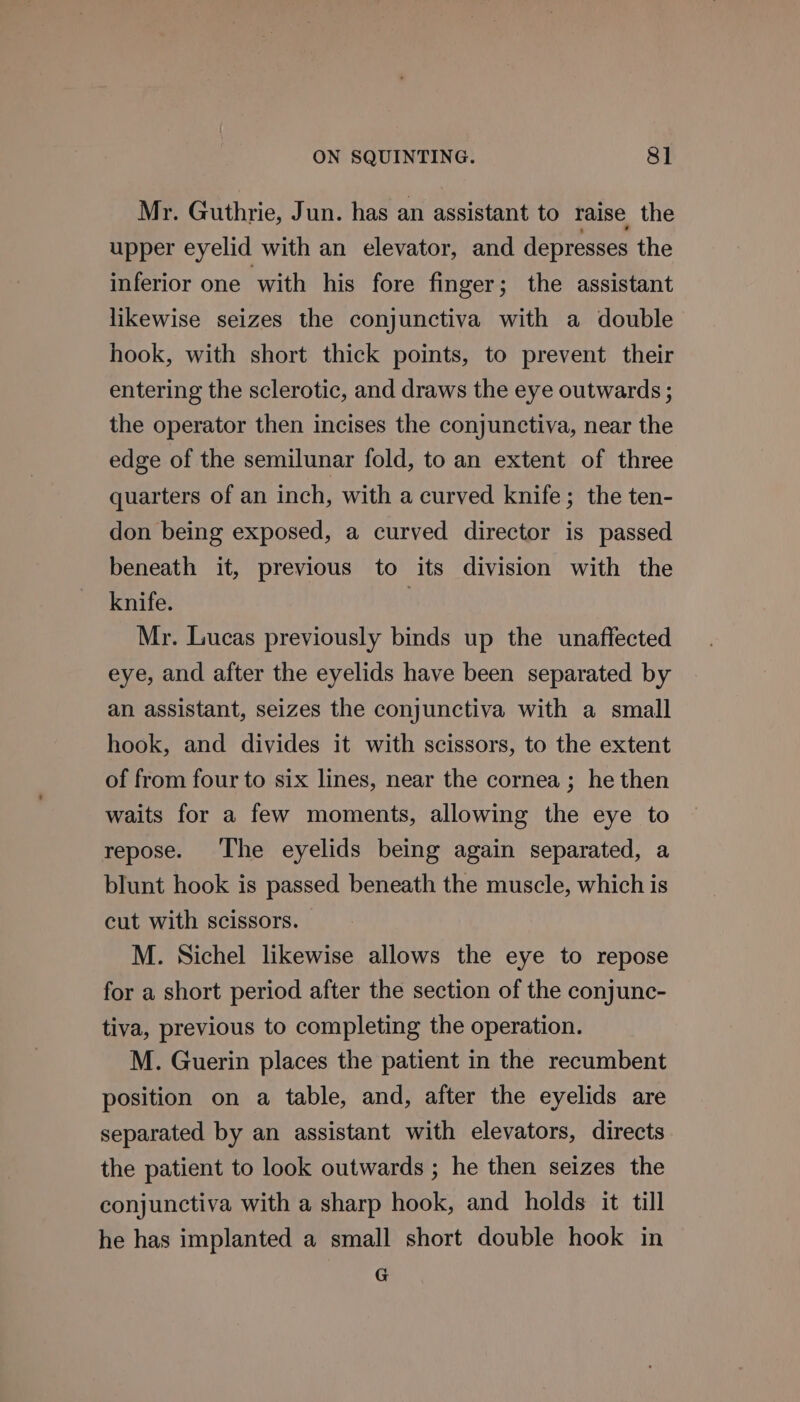 Mr. Guthrie, Jun. has an assistant to raise the upper eyelid with an elevator, and depresses the inferior one with his fore finger; the assistant likewise seizes the conjunctiva with a double hook, with short thick points, to prevent their entering the sclerotic, and draws the eye outwards ; the operator then incises the conjunctiva, near the edge of the semilunar fold, to an extent of three quarters of an inch, with a curved knife; the ten- don being exposed, a curved director is passed beneath it, previous to its division with the knife. , Mr. Lucas previously binds up the unaffected eye, and after the eyelids have been separated by an assistant, seizes the conjunctiva with a small hook, and divides it with scissors, to the extent of from four to six lines, near the cornea ; he then waits for a few moments, allowing the eye to repose. The eyelids being again separated, a blunt hook is passed beneath the muscle, which is cut with scissors. M. Sichel likewise allows the eye to repose for a short period after the section of the conjunc- tiva, previous to completing the operation. M. Guerin places the patient in the recumbent position on a table, and, after the eyelids are separated by an assistant with elevators, directs the patient to look outwards ; he then seizes the conjunctiva with a sharp hook, and holds it till he has implanted a small short double hook in G