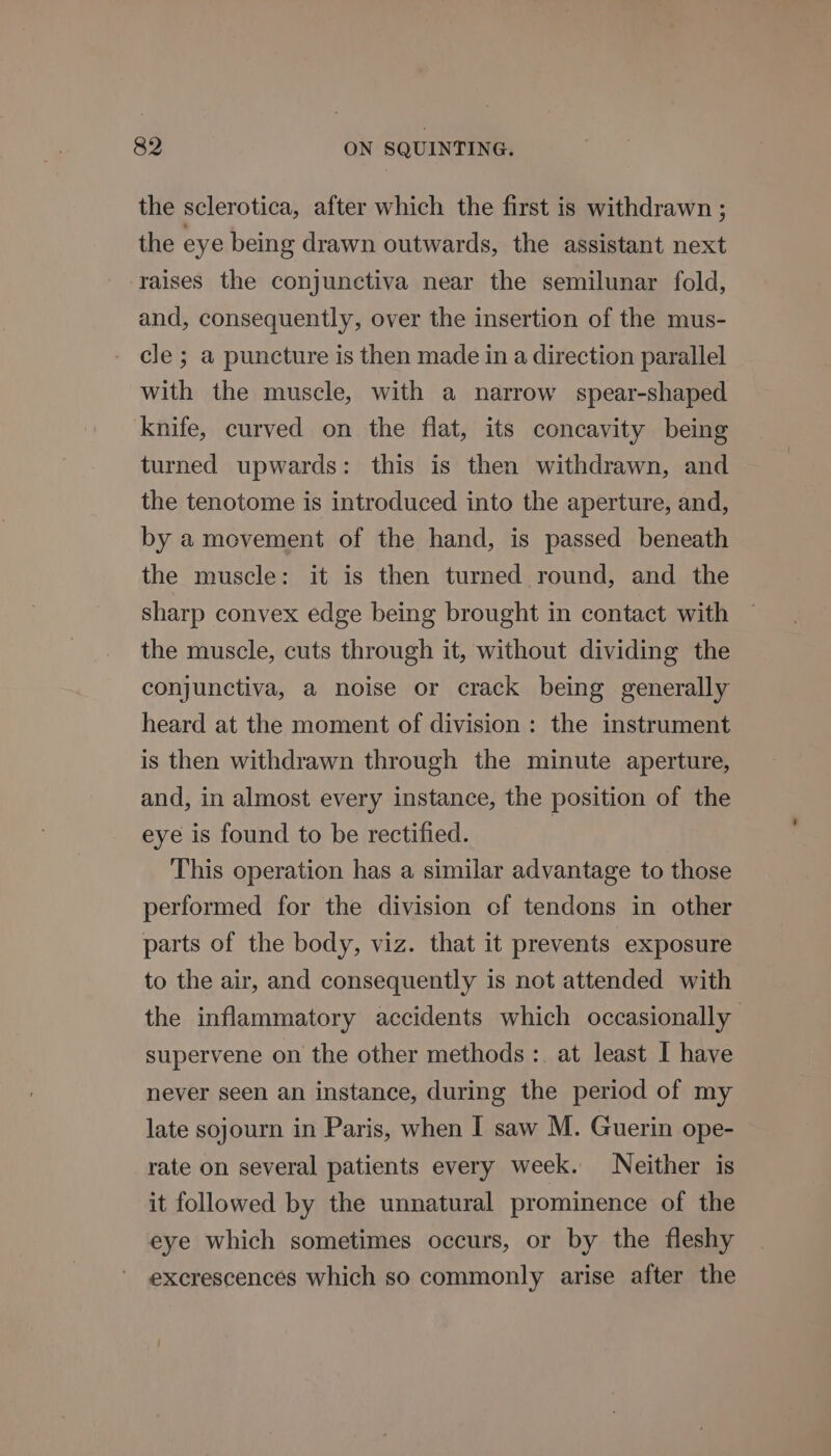 the sclerotica, after which the first is withdrawn ; the eye being drawn outwards, the assistant next raises the conjunctiva near the semilunar fold, and, consequently, over the insertion of the mus- cle ; a puncture is then made in a direction parallel with the muscle, with a narrow spear-shaped knife, curved on the flat, its concavity being turned upwards: this is then withdrawn, and the tenotome is introduced into the aperture, and, by a movement of the hand, is passed beneath the muscle: it is then turned round, and the sharp convex edge being brought in contact with the muscle, cuts through it, without dividing the conjunctiva, a noise or crack being generally heard at the moment of division: the instrument is then withdrawn through the minute aperture, and, in almost every instance, the position of the eye is found to be rectified. | This operation has a similar advantage to those performed for the division cf tendons in other parts of the body, viz. that it prevents exposure to the air, and consequently is not attended with the inflammatory accidents which occasionally supervene on the other methods :. at least I have never seen an instance, during the period of my late sojourn in Paris, when I saw M. Guerin ope- rate on several patients every week. Neither is it followed by the unnatural prominence of the eye which sometimes occurs, or by the fleshy excrescences which so commonly arise after the