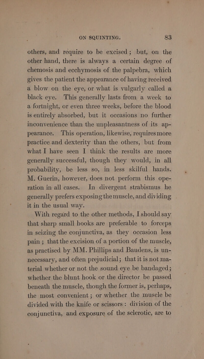 others, and require to be excised; but, on the other hand, there is always a certain degree of chemosis and ecchymosis of the palpebra, which gives the patient the appearance of having received a blow on the eye, or what is vulgarly called a black eye. This generally lasts from a week to a fortnight, or even three weeks, before the blood is entirely absorbed, but it occasions no further inconvenience than the unpleasantness of its ap- pearance. This operation, likewise, requires more practice and dexterity than the others, but from what I have seen I think the results are more generally successful, though they would, in all probability, be less so, in less skilful. hands. M. Guerin, however, does not perform this ope- ration in-all cases. In divergent strabismus he generally prefers exposing themuscle, and dividing . it in the usual way. With regard to the other methods, I should say that sharp small hooks are preferable to forceps in seizing the conjunctiva, as they occasion less pain ; that the excision of a portion of the muscle, as practised by MM. Phillips and Baudens, is un- necessary, and often prejudicial; that it is not ma- terial whether or not the sound eye be bandaged ; whether the blunt hook or the director be passed beneath the muscle, though the former is, perhaps, the most convenient ; or whether the muscle be divided with the knife or scissors : division of the conjunctiva, and exposure of the sclerotic, are to