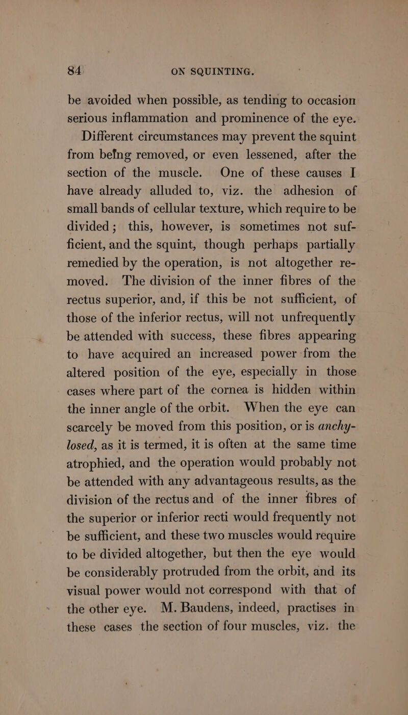 be avoided when possible, as tending to occasion serious inflammation and prominence of the eye. Different circumstances may prevent the squint from befng removed, or even lessened, after the section of the muscle. One of these causes I have already alluded to, viz. the adhesion of small bands of cellular texture, which require to be divided; this, however, is sometimes not suf- ficient, and the squint, though perhaps partially remedied by the operation, is not altogether re- moved. The division of the inner fibres of the rectus superior, and, if this be not sufficient, of those of the inferior rectus, will not unfrequently be attended with success, these fibres appearing to have acquired an increased power -from the altered position of the eye, especially in those cases where part of the cornea is hidden within the inner angle of the orbit. When the eye can scarcely be moved from this position, or is anchy- losed, as it is termed, it is often at the same time atrophied, and the operation would probably not be attended with any advantageous results, as the division of the rectus and of the inner fibres of the superior or inferior recti would frequently not be sufficient, and these two muscles would require to be divided altogether, but then the eye would be considerably protruded from the orbit, and its visual power would not correspond with that of the other eye. M. Baudens, indeed, practises in these cases the section of four muscles, viz. the