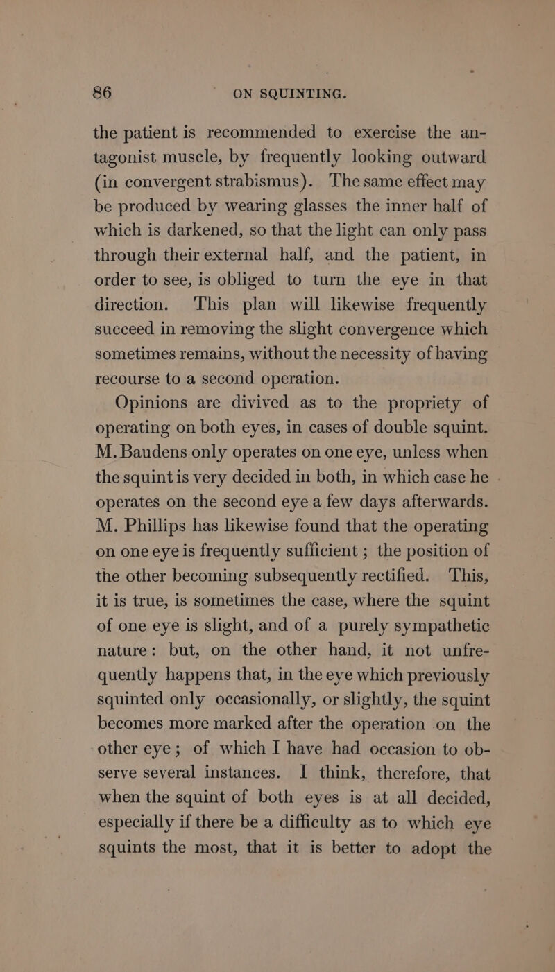 the patient is recommended to exercise the an- tagonist muscle, by frequently looking outward (in convergent strabismus). ‘The same effect may be produced by wearing glasses the inner half of which is darkened, so that the light can only pass through their external half, and the patient, in order to see, is obliged to turn the eye in that direction. This plan will likewise frequently succeed in removing the slight convergence which sometimes remains, without the necessity of having recourse to a second operation. Opinions are divived as to the propriety of operating on both eyes, in cases of double squint. M.Baudens only operates on one eye, unless when the squint is very decided in both, in which case he . operates on the second eye a few days afterwards. M. Phillips has likewise found that the operating on one eye is frequently sufiicient ; the position of the other becoming subsequently rectified. This, it is true, is sometimes the case, where the squint of one eye is slight, and of a purely sympathetic nature: but, on the other hand, it not unfre- quently happens that, in the eye which previously squinted only occasionally, or slightly, the squint becomes more marked after the operation on the other eye; of which I have had occasion to ob- serve several instances. I think, therefore, that when the squint of both eyes is at all decided, especially if there be a difficulty as to which eye squints the most, that it is better to adopt the