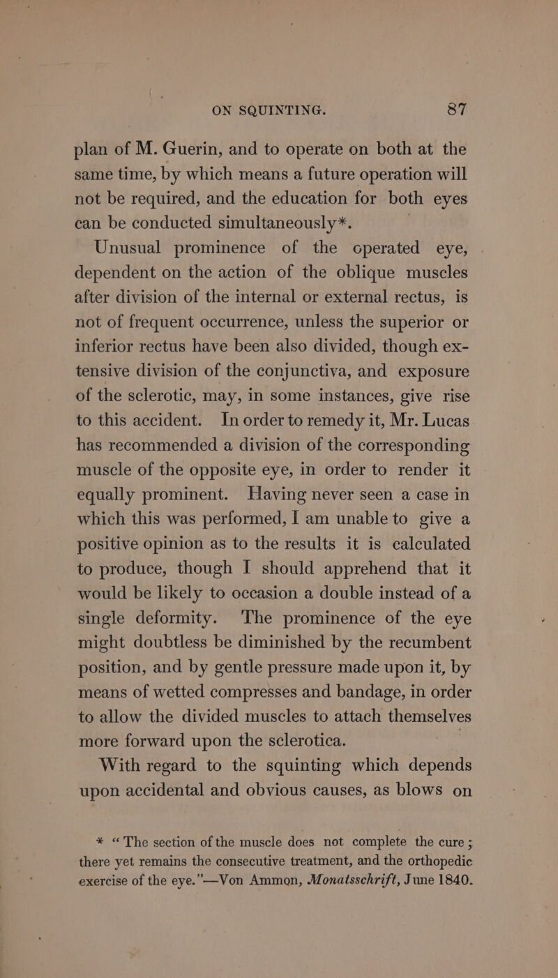 plan of M. Guerin, and to operate on both at the same time, by which means a future operation will not be required, and the education for both eyes can be conducted simultaneously*. Unusual prominence of the operated eye, dependent on the action of the oblique muscles after division of the internal or external rectus, is not of frequent occurrence, unless the superior or inferior rectus have been also divided, though ex- tensive division of the conjunctiva, and exposure of the sclerotic, may, In some instances, give rise to this accident. In order to remedy it, Mr. Lucas has recommended a division of the corresponding muscle of the opposite eye, in order to render it equally prominent. Having never seen a case in which this was performed, I am unable to give a positive opinion as to the results it is calculated to produce, though I should apprehend that it would be likely to occasion a double instead of a single deformity. ‘The prominence of the eye might doubtless be diminished by the recumbent position, and by gentle pressure made upon it, by means of wetted compresses and bandage, in order to allow the divided muscles to attach themselves more forward upon the sclerotica. With regard to the squinting which depends upon accidental and obvious causes, as blows on * “The section of the muscle does not complete the cure ; there yet remains the consecutive treatment, and the orthopedic exercise of the eye.” —Von Ammon, Monatsschrift, June 1840.