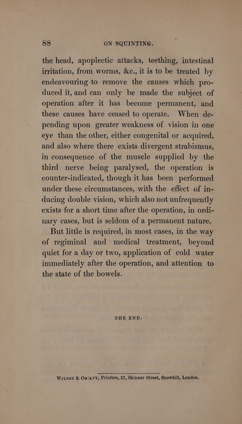 88&amp; ON SQUINTING. the head, apoplectic attacks, teething, intestinal irritation, from worms, &amp;c., it is to be treated by endeavouring to remove the causes which pro- duced it, and can only be made the subject of operation after it has become permanent, and these causes have ceased to operate. When de- pending upon greater weakness of vision in one eye than the other, either congenital or acquired, and also where there exists divergent strabismus, in consequence of the muscle supplied by the third nerve being paralysed, the operation is counter-indicated, though it has been performed under these circumstances, with the effect of in- ducing double vision, which also not unfrequently exists for a short time after the operation, in ordi- nary cases, but is seldom of a permanent nature. But little is required, in most cases, in the way of regiminal and medical treatment, beyond quiet for a day or two, application of cold water immediately after the operation, and attention to the state of the bowels. THE END. WILson &amp; OaiLVY, Printers, 57, Skinner Street, Snowhill, London.
