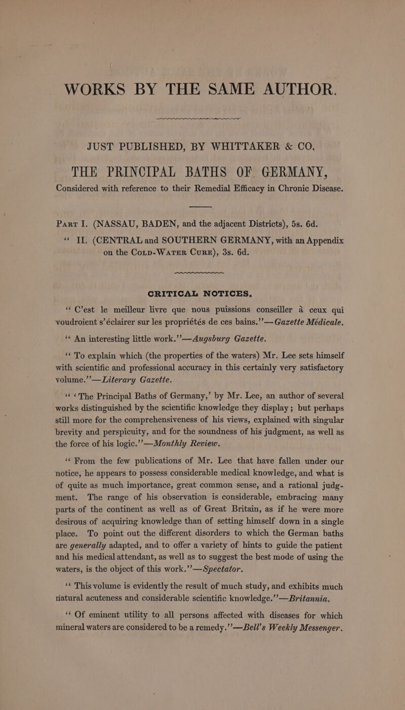 WORKS BY THE SAME AUTHOR. JUST PUBLISHED, BY WHITTAKER &amp; CO. THE PRINCIPAL BATHS OF GERMANY, Considered with reference to their Remedial Efficacy in Chronic Disease. eed Part I, (NASSAU, BADEN, and the adjacent Districts), 5s. 6d. “« If. (CENTRAL and SOUTHERN GERMANY, with an Appendix on the Cotp-WaTER CuRE), 3s. 6d. CRITICAL NOTICES. i ‘« C’est le meilleur livre que nous puissions conseiller 4 ceux qui voudroient s’éclairer sur les propriétés de ces bains.’’— Gazette Médicale. ‘¢ An interesting little work.”’—Augsburg Gazette. ‘* To explain which (the properties of the waters) Mr. Lee sets himself with scientific and professional accuracy in this certainly very satisfactory volume.”’—Literary Gazette. ‘¢ &lt;The Principal Baths of Germany,’ by Mr. Lee, an author of several works distinguished by the scientific knowledge they display; but perhaps still more for the comprehensiveness of his views, explained with singular brevity and perspicuity, and for the soundness of his judgment, as well as the force of his logic.’”’-—Monthly Review. ‘‘ From the few publications of Mr. Lee that have fallen under our notice, he appears to possess considerable medical knowledge, and what is of quite as much importance, great common sense, and a rational judg- ment. The range of his observation is considerable, embracing many parts of the continent as well as of Great Britain, as if he were more desirous of acquiring knowledge than of setting himself down in a single place. To point out the different disorders to which the German baths are generally adapted, and to offer a variety of hints to guide the patient and his medical attendant, as well as to suggest the best mode of using the waters, is the object of this work.’’—Spectator. ‘« This volume is evidently the result of much study, and exhibits much natural acuteness and considerable scientific knowledge.’’—Britannia. ‘* Of eminent utility to all persons affected with diseases for which mineral waters are considered to be a remedy.’’—Bell’s Weekly Messenger.