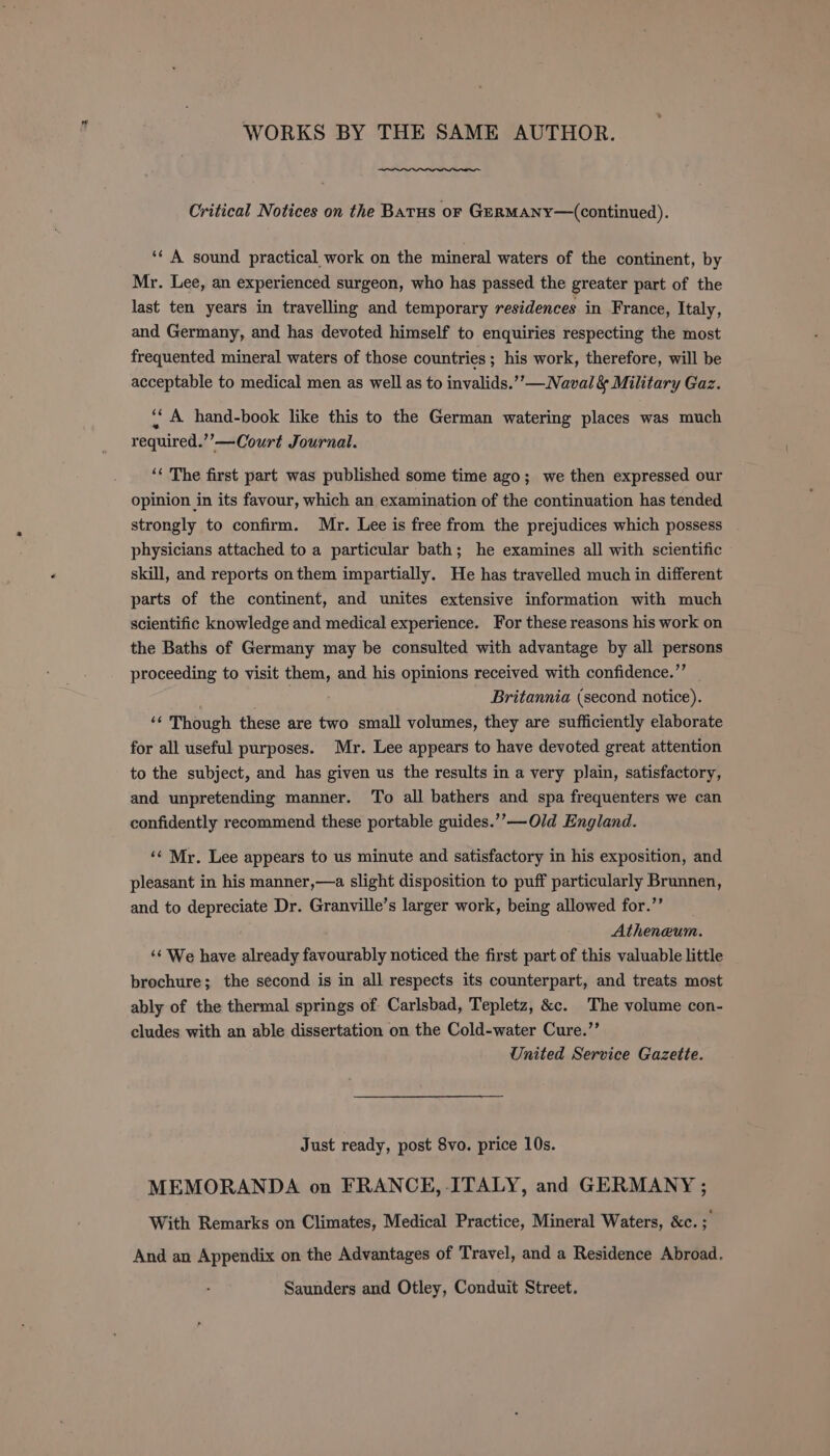 Critical Notices on the Barus or GERMANY—(continued). ‘¢ A sound practical work on the mineral waters of the continent, by Mr. Lee, an experienced surgeon, who has passed the greater part of the last ten years in travelling and temporary residences in France, Italy, and Germany, and has devoted himself to enquiries respecting the most frequented mineral waters of those countries; his work, therefore, will be acceptable to medical men as well as to invalids.””— Naval &amp; Military Gaz. ‘‘ A hand-book like this to the German watering places was much required.’’—Court Journal. ‘‘ The first part was published some time ago; we then expressed our opinion in its favour, which an examination of the continuation has tended strongly to confirm. Mr. Lee is free from the prejudices which possess physicians attached to a particular bath; he examines all with scientific skill, and reports on them impartially. He has travelled much in different parts of the continent, and unites extensive information with much scientific knowledge and medical experience. For these reasons his work on the Baths of Germany may be consulted with advantage by all persons proceeding to visit them, and his opinions received with confidence.’’ . ' Britannia (second notice). ‘¢ Though these are two small volumes, they are sufficiently elaborate for all useful purposes. Mr. Lee appears to have devoted great attention to the subject, and has given us the results in a very plain, satisfactory, and unpretending manner. To all bathers and spa frequenters we can confidently recommend these portable guides.’’—Old England. ‘‘ Mr. Lee appears to us minute and satisfactory in his exposition, and pleasant in his manner,—a slight disposition to puff particularly Brunnen, and to depreciate Dr. Granville’s larger work, being allowed for.’’ Atheneum. ‘¢ We have already favourably noticed the first part of this valuable little brochure; the second is in all respects its counterpart, and treats most ably of the thermal springs of Carlsbad, Tepletz, &amp;c. The volume con- cludes with an able dissertation on the Cold-water Cure.”’ United Service Gazette. Just ready, post 8vo. price 10s. MEMORANDA on FRANCE, ITALY, and GERMANY ; With Remarks on Climates, Medical Practice, Mineral Waters, &amp;c. : And an Appendix on the Advantages of Travel, and a Residence Abroad. Saunders and Otley, Conduit Street.